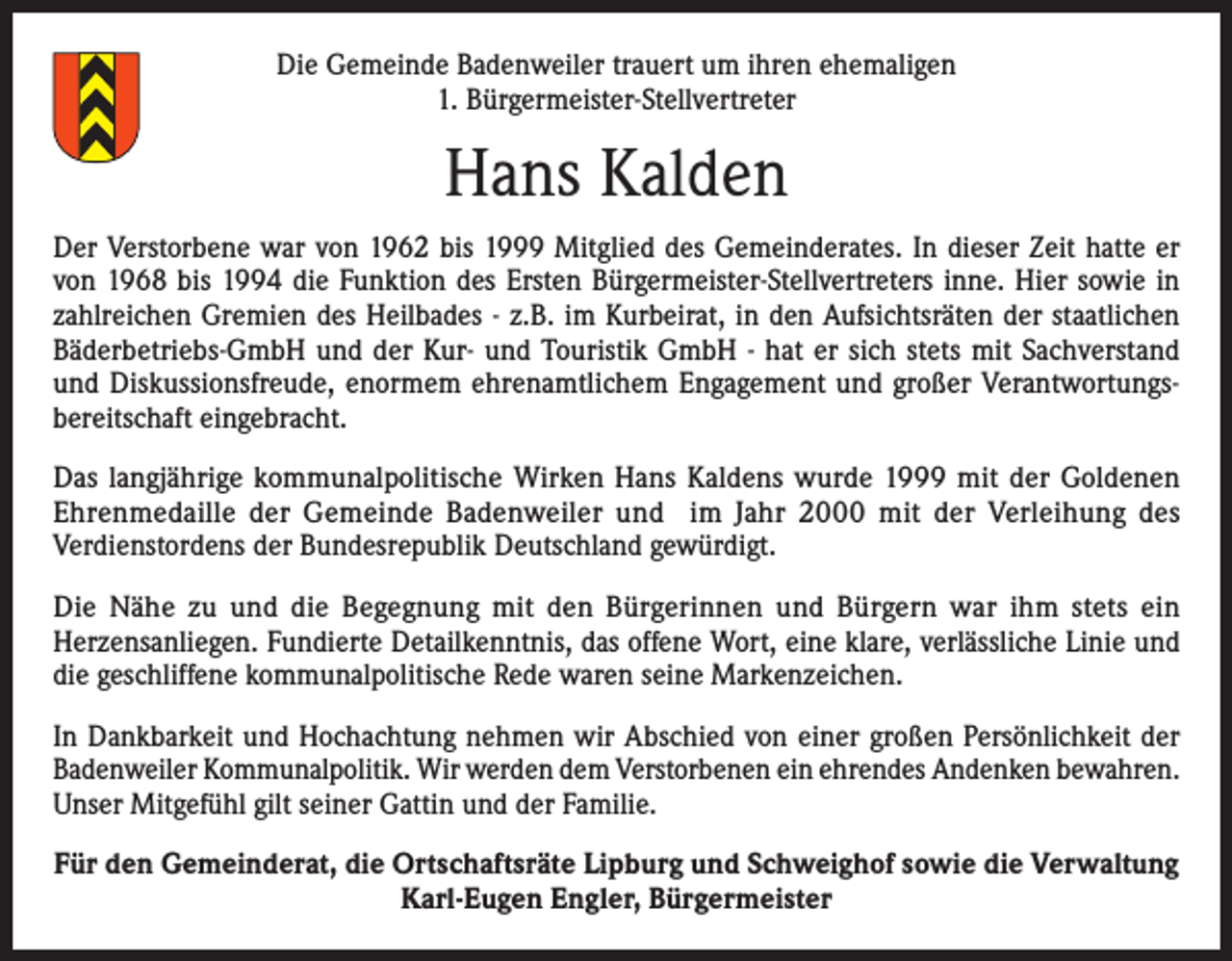 <p>Die Gemeinde Badenweiler trauert um ihren ehemaligen<br />1. Bürgermeister-Stellvertreter</p><p>Hans Kalden<br />Der Verstorbene war von 1962 bis 1999 Mitglied des Gemeinderates. In dieser Zeit hatte er<br />von 1968 bis 1994 die Funktion des Ersten Bürgermeister-Stellvertreters inne. Hier sowie in<br />zahlreichen Gremien des Heilbades - z.B. im Kurbeirat, in den Aufsichtsräten der staatlichen<br />Bäderbetriebs-GmbH und der Kur- und Touristik GmbH - hat er sich stets mit Sachverstand<br />und Diskussionsfreude, enormem ehrenamtlichem Engagement und großer Verantwortungsbereitschaft eingebracht.<br />Das langjährige kommunalpolitische Wirken Hans Kaldens wurde 1999 mit der Goldenen<br />Ehrenmedaille der Gemeinde Badenweiler und im Jahr 2000 mit der Verleihung des<br />Verdienstordens der Bundesrepublik Deutschland gewürdigt.<br />Die Nähe zu und die Begegnung mit den Bürgerinnen und Bürgern war ihm stets ein<br />Herzensanliegen. Fundierte Detailkenntnis, das offene Wort, eine klare, verlässliche Linie und<br />die geschliffene kommunalpolitische Rede waren seine Markenzeichen.<br />In Dankbarkeit und Hochachtung nehmen wir Abschied von einer großen Persönlichkeit der<br />Badenweiler Kommunalpolitik. Wir werden dem Verstorbenen ein ehrendes Andenken bewahren.<br />Unser Mitgefühl gilt seiner Gattin und der Familie.<br />Für den Gemeinderat, die Ortschaftsräte Lipburg und Schweighof sowie die Verwaltung<br />Karl-Eugen Engler, Bürgermeister</p>