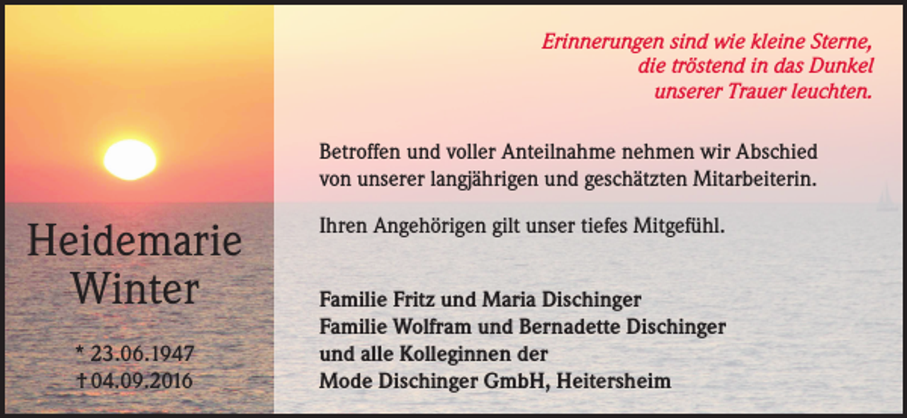 <p>Erinnerungen sind wie kleine Sterne,<br />die tröstend in das Dunkel<br />unserer Trauer leuchten.<br />Betroffen und voller Anteilnahme nehmen wir Abschied<br />von unserer langjährigen und geschätzten Mitarbeiterin.</p><p>Heidemarie<br />Winter<br />* 23.06.1947<br />† 04.09.2016</p><p>Ihren Angehörigen gilt unser tiefes Mitgefühl.<br />Familie Fritz und Maria Dischinger<br />Familie Wolfram und Bernadette Dischinger<br />und alle Kolleginnen der<br />Mode Dischinger GmbH, Heitersheim</p>
