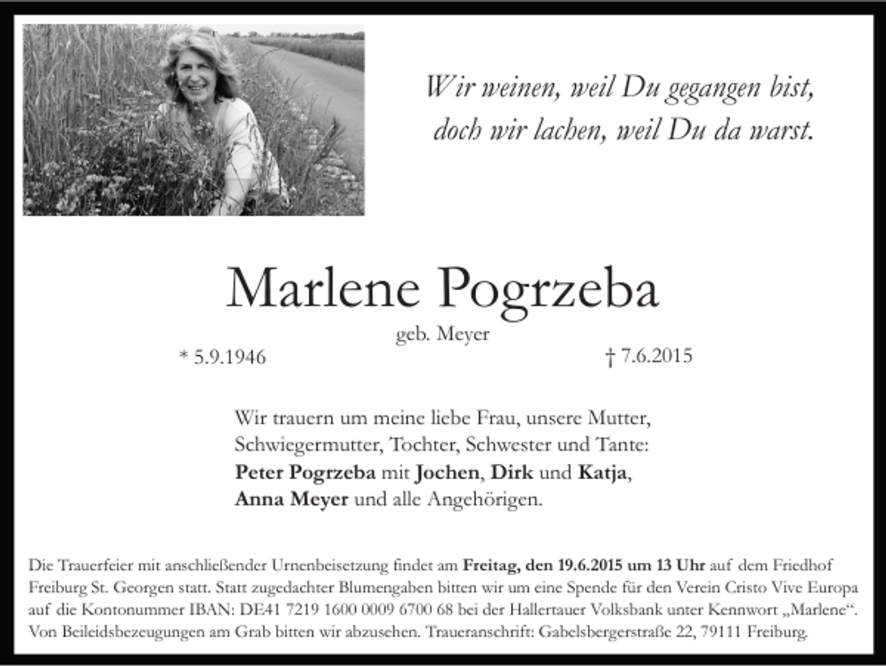 <p>Wir weinen, weil Du gegangen bist,<br />doch wir lachen, weil Du da warst.</p><p>Marlene Pogrzeba<br />* 5.9.1946</p><p>geb. Meyer</p><p>† 7.6.2015</p><p>Wir trauern um meine liebe Frau, unsere Mutter,<br />Schwiegermutter, Tochter, Schwester und Tante:<br />Peter Pogrzeba mit Jochen, Dirk und Katja,<br />Anna Meyer und alle Angehörigen.<br />Die Trauerfeier mit anschließender Urnenbeisetzung findet am Freitag, den 19.6.2015 um 13 Uhr auf dem Friedhof<br />Freiburg St. Georgen statt. Statt zugedachter Blumengaben bitten wir um eine Spende für den Verein Cristo Vive Europa<br />auf die Kontonummer IBAN: DE41 7219 1609 6700 68 bei der Hallertauer Volksbank unter Kennwort „Marlene“.<br />Von Beileidsbezeugungen am Grab bitten wir abzusehen. Traueranschrift: Gabelsbergerstraße 22, 79111 Freiburg.</p>