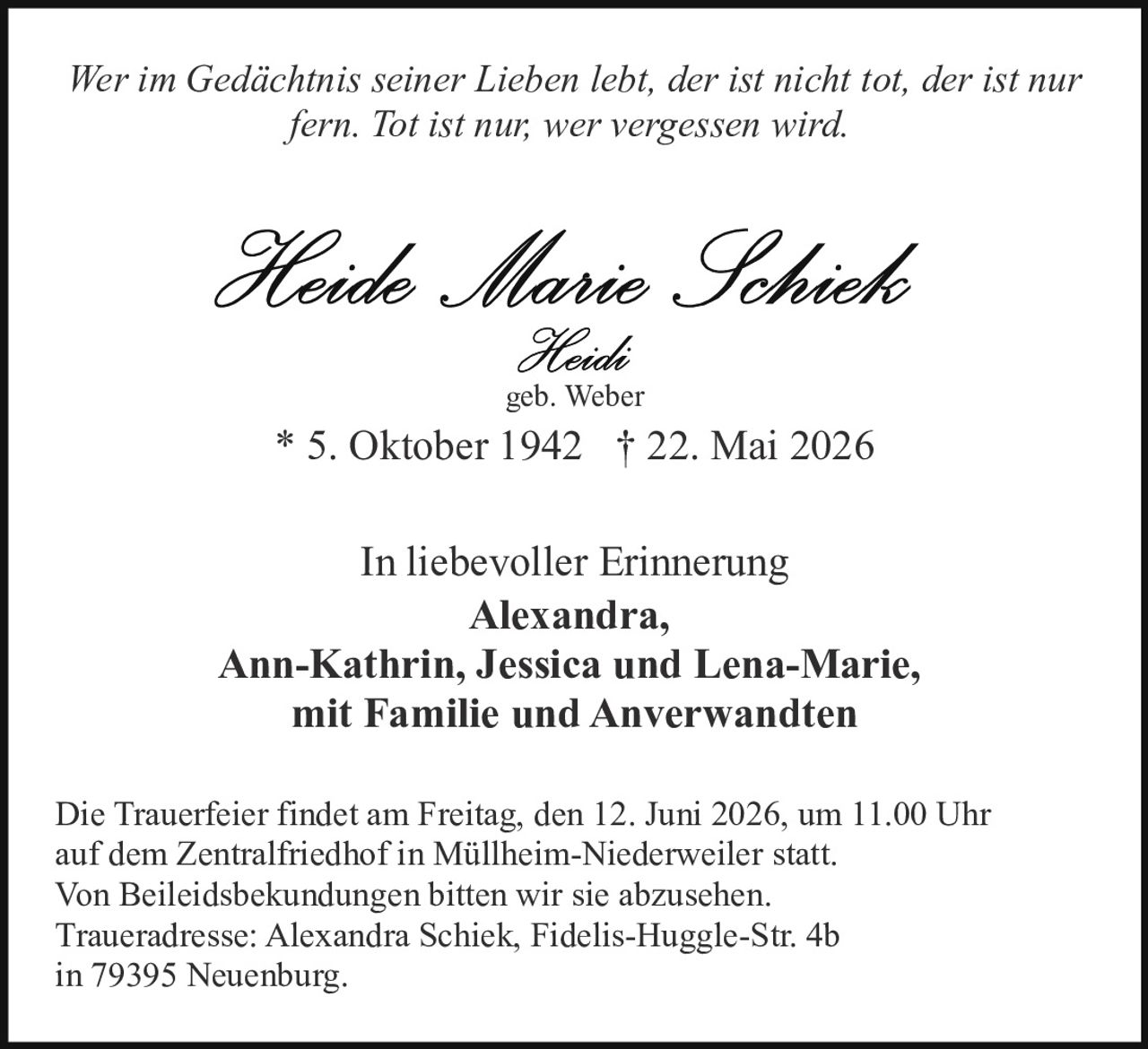 <p><i>Wer im Gedächtnis seiner Lieben lebt, der ist nicht tot, der ist nur fern. Tot ist nur; wer vergessen wird.</i></p>

<p><strong>Heide Marie Schiek</strong><br>Heidi<br>geb. Weber</p>

<p>* 5. Oktober 1942  † 22. Mai 2026</p>

<p>In liebevoller Erinnerung<br><strong>Alexandra,<br>Ann-Kathrin, Jessica und Lena-Marie,<br>mit Familie und Anverwandten</strong></p>

<p>Die Trauerfeier findet am Freitag, den 12. Juni 2026, um 11.00 Uhr auf dem Zentralfriedhof in Müllheim-Niederweiler statt.<br>Von Beleidsbekundungen bitten wir sie abzusehen.<br>Traueradresse: Alexandra Schiek, Fidelis-Huggle-Str. 4b in 79395 Neuenburg.</p>