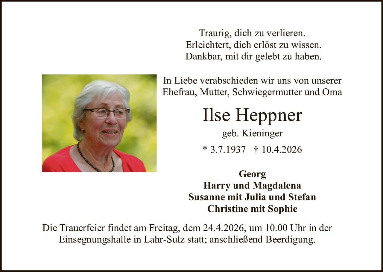 Traurig, dich zu verlieren.
Erleichtert, dich erlöst zu wissen.
Dankbar, mit dir gelebt zu haben.
In Liebe verabschieden wir uns von unserer
Ehefrau, Mutter, Schwiegermutter und Oma

Ilse Heppner
geb. Kieninger

* 3.7.1937 † 10.4.2026
Georg
Harry und Magdalena
Susanne mit Julia und Stefan
Christine mit Sophie
Die Trauerfeier findet am Freitag, dem 24.4.2026, um 10.00 Uhr in der
Einsegnungshalle in Lahr-Sulz statt; anschließend Beerdigung.