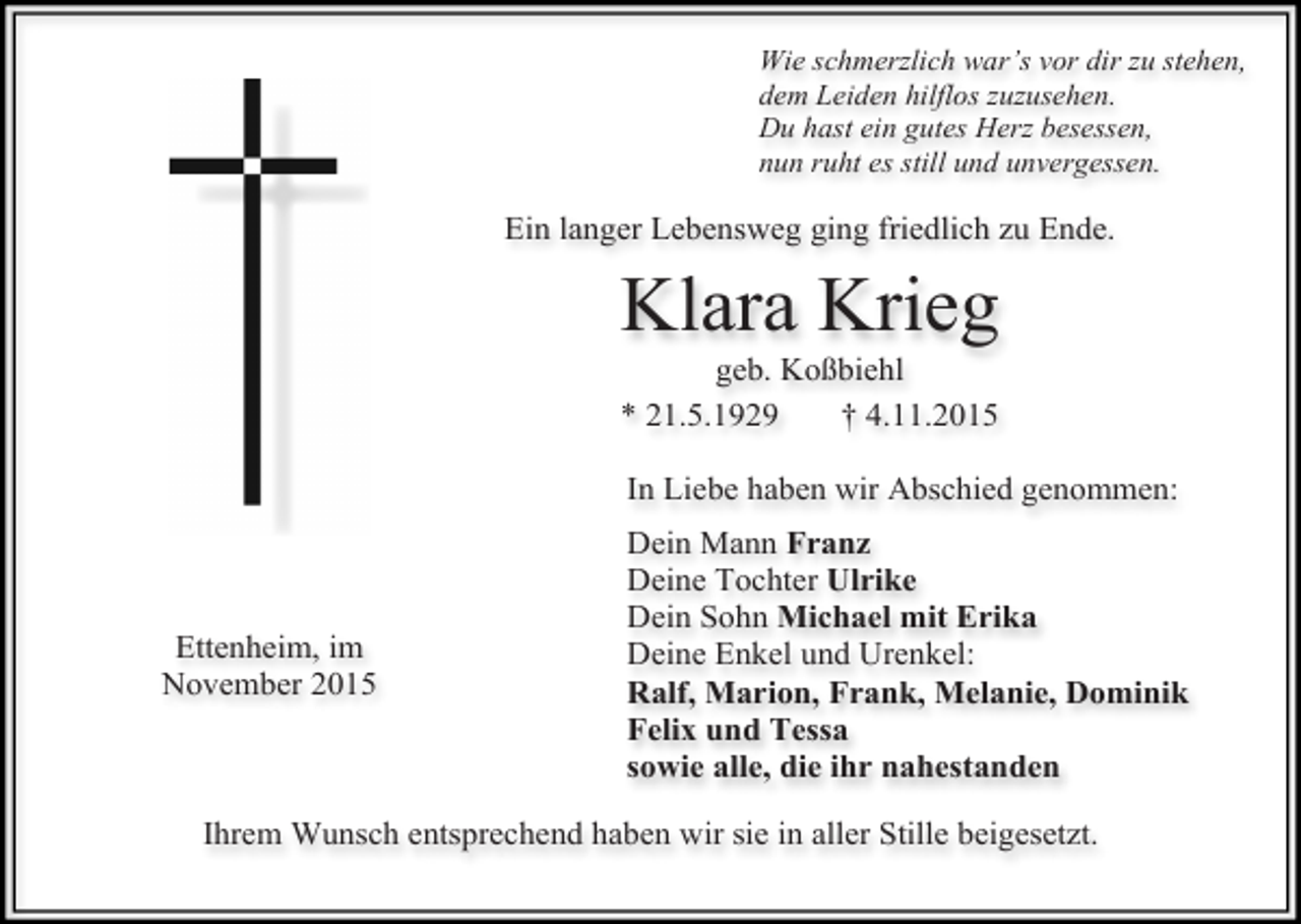 <p>Wie schmerzlich war’s vor dir zu stehen,<br />dem Leiden hilflos zuzusehen.<br />Du hast ein gutes Herz besessen,<br />nun ruht es still und unvergessen.</p><p>Ein langer Lebensweg ging friedlich zu Ende.</p><p>Klara Krieg</p><p>geb. Koßbiehl<br />* 21.5.1929<br />† 4.11.2015</p><p>In Liebe haben wir Abschied genommen:</p><p>Ettenheim, im<br />November 2015</p><p>Dein Mann Franz<br />Deine Tochter Ulrike<br />Dein Sohn Michael mit Erika<br />Deine Enkel und Urenkel:<br />Ralf, Marion, Frank, Melanie, Dominik<br />Felix und Tessa<br />sowie alle, die ihr nahestanden</p><p>Ihrem Wunsch entsprechend haben wir sie in aller Stille beigesetzt.</p>