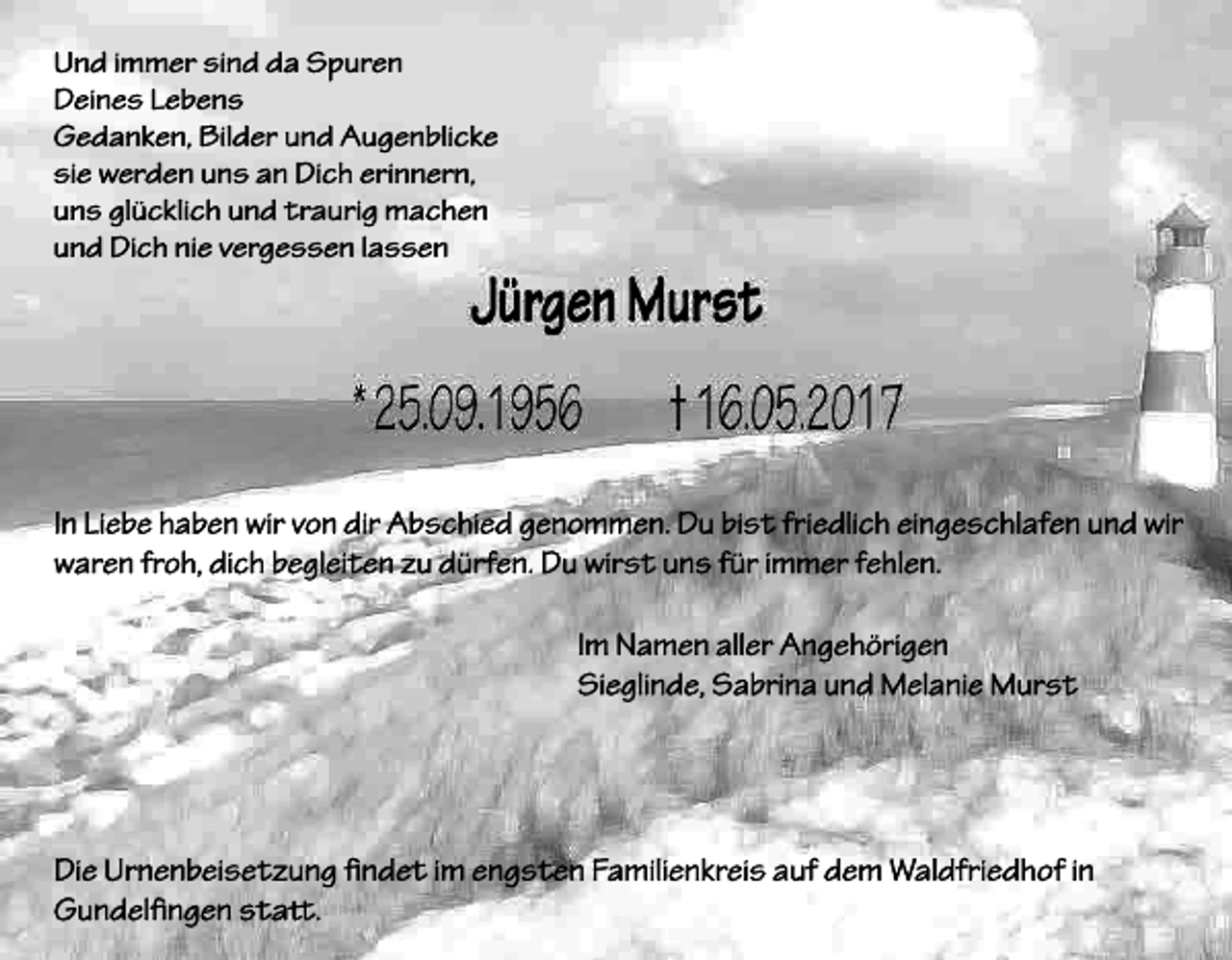 <p>Und immer sind da Spuren<br />Deines Lebens<br />Gedanken, Bilder und Augenblicke<br />sie werden uns an Dich erinnern,<br />uns glücklich und traurig machen<br />und Dich nie vergessen lassen</p><p>In Liebe haben wir von dir Abschied genommen. Du bist friedlich eingeschlafen und wir<br />waren froh, dich begleiten zu dürfen. Du wirst uns für immer fehlen.<br />Im Namen aller Angehörigen<br />Sieglinde, Sabrina und Melanie Murst</p><p>Die Urnenbeisetzung ndet im engsten Familienkreis auf dem Waldfriedhof in<br />Gundellngen sta.</p>