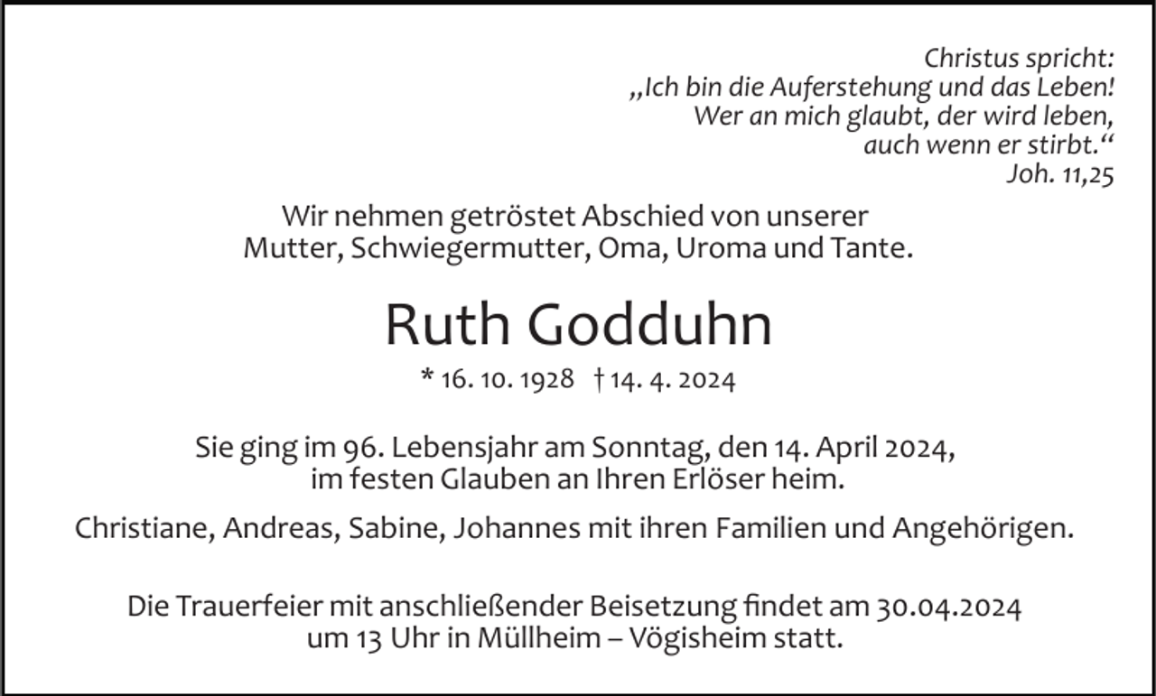 <p>Christus spricht:<br />„Ich bin die Auferstehung und das Leben!<br />Wer an mich glaubt, der wird leben,<br />auch wenn er stirbt.“<br />Joh. 11,25</p><p>Wir nehmen getröstet Abschied von unserer<br />Mutter, Schwiegermutter, Oma, Uroma und Tante.</p><p>Ruth Godduhn<br />* 16. 10. 1928 † 14. 4. 2024</p><p>Sie ging im 96. Lebensjahr am Sonntag, den 14. April 2024,<br />im festen Glauben an Ihren Erlöser heim.<br />Christiane, Andreas, Sabine, Johannes mit ihren Familien und Angehörigen.<br />Die Trauerfeier mit anschließender Beisetzung ﬁndet am 30.04.2024<br />um 13 Uhr in Müllheim – Vögisheim statt.</p>