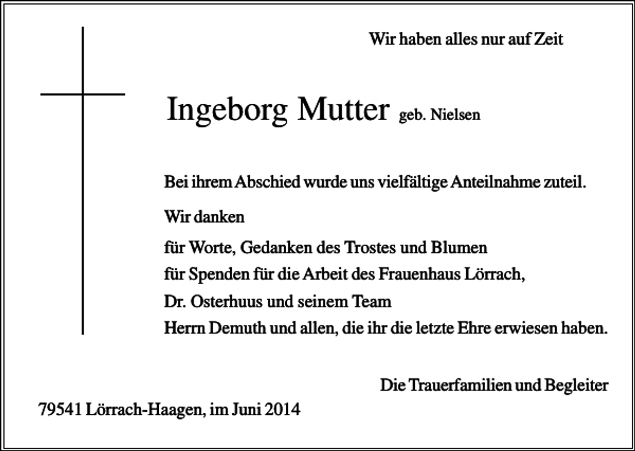<p>Wir haben alles nur auf Zeit</p><p>Ingeborg Mutter geb. Nielsen<br />Bei ihrem Abschied wurde uns vielfältige Anteilnahme zuteil.<br />Wir danken<br />für Worte, Gedanken des Trostes und Blumen<br />für Spenden für die Arbeit des Frauenhaus Lörrach,<br />Dr. Osterhuus und seinem Team<br />Herrn Demuth und allen, die ihr die letzte Ehre erwiesen haben.<br />Die Trauerfamilien und Begleiter<br />79541 Lörrach-Haagen, im Juni 2014</p>