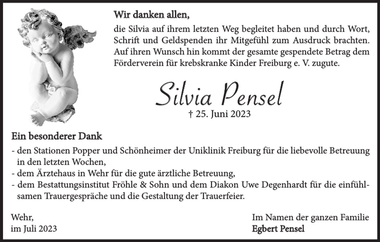 <p>Wir danken allen,<br />die Silvia auf ihrem letzten Weg begleitet haben und durch Wort,<br />Schrift und Geldspenden ihr Mitgefühl zum Ausdruck brachten.<br />Auf ihren Wunsch hin kommt der gesamte gespendete Betrag dem<br />Förderverein für krebskranke Kinder Freiburg e. V. zugute.</p><p>Silvia Pensel<br />† 25. Juni 2023<br />Ein besonderer Dank<br />- den Stationen Popper und Schönheimer der Uniklinik Freiburg für die liebevolle Betreuung<br />- in den letzten Wochen,<br />- dem Ärztehaus in Wehr für die gute ärztliche Betreuung,<br />- dem Bestattungsinstitut Fröhle &amp; Sohn und dem Diakon Uwe Degenhardt für die einfühlsamen Trauergespräche und die Gestaltung der Trauerfeier.<br />Wehr,<br />im Juli 2023</p><p>Im Namen der ganzen Familie<br />Egbert Pensel</p>