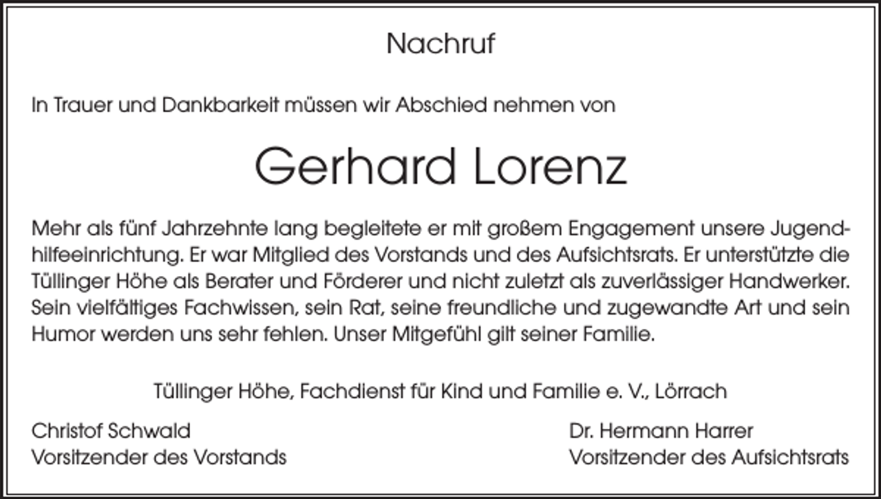 <p>Nachruf<br />In Trauer und Dankbarkeit müssen wir Abschied nehmen von</p><p>Gerhard Lorenz<br />Mehr als fünf Jahrzehnte lang begleitete er mit großem Engagement unsere Jugendhilfeeinrichtung. Er war Mitglied des Vorstands und des Aufsichtsrats. Er unterstützte die<br />Tüllinger Höhe als Berater und Förderer und nicht zuletzt als zuverlässiger Handwerker.<br />Sein vielfältiges Fachwissen, sein Rat, seine freundliche und zugewandte Art und sein<br />Humor werden uns sehr fehlen. Unser Mitgefühl gilt seiner Familie.<br />Tüllinger Höhe, Fachdienst für Kind und Familie e. V., Lörrach<br />Christof Schwald<br />Vorsitzender des Vorstands</p><p>Dr. Hermann Harrer<br />Vorsitzender des Aufsichtsrats</p>