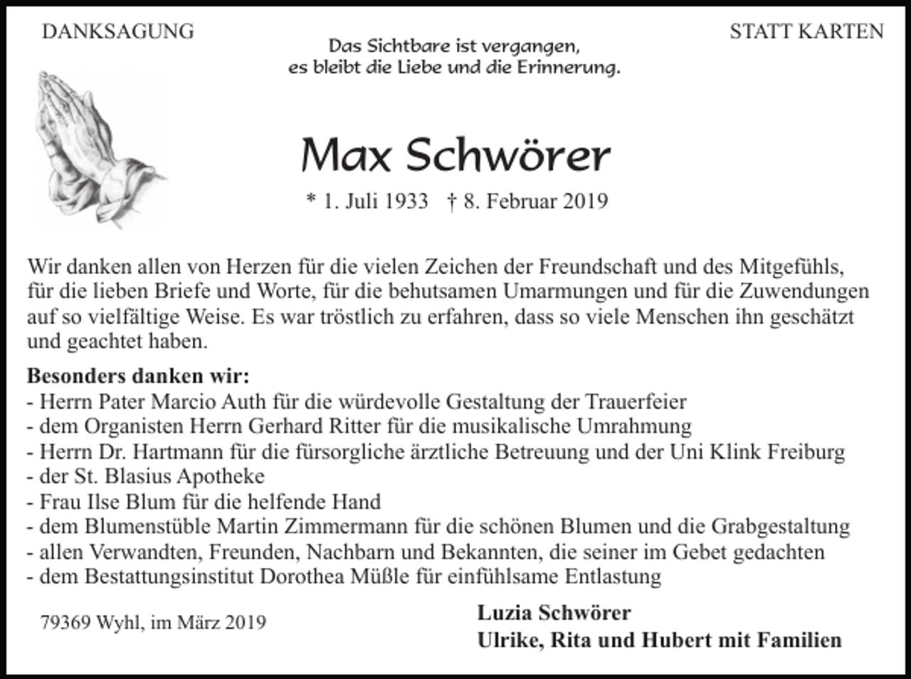 <p>DANKSAGUNG</p><p>Das Sichtbare ist vergangen,<br />es bleibt die Liebe und die Erinnerung.</p><p>STATT KARTEN</p><p>Max Schwörer<br />* 1. Juli 1933 † 8. Februar 2019<br />Wir danken allen von Herzen für die vielen Zeichen der Freundschaft und des Mitgefühls,<br />für die lieben Briefe und Worte, für die behutsamen Umarmungen und für die Zuwendungen<br />auf so vielfältige Weise. Es war tröstlich zu erfahren, dass so viele Menschen ihn geschätzt<br />und geachtet haben.<br />Besonders danken wir:<br />- Herrn Pater Marcio Auth für die würdevolle Gestaltung der Trauerfeier<br />- dem Organisten Herrn Gerhard Ritter für die musikalische Umrahmung<br />- Herrn Dr. Hartmann für die fürsorgliche ärztliche Betreuung und der Uni Klink Freiburg<br />- der St. Blasius Apotheke<br />- Frau Ilse Blum für die helfende Hand<br />- dem Blumenstüble Martin Zimmermann für die schönen Blumen und die Grabgestaltung<br />- allen Verwandten, Freunden, Nachbarn und Bekannten, die seiner im Gebet gedachten<br />- dem Bestattungsinstitut Dorothea Müßle für einfühlsame Entlastung<br />79369 Wyhl, im März 2019</p><p>Luzia Schwörer<br />Ulrike, Rita und Hubert mit Familien</p>