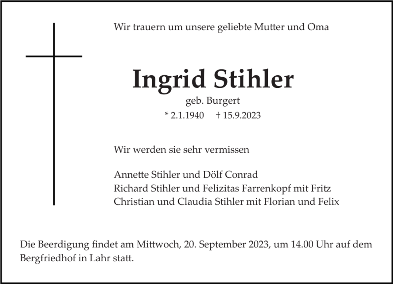 <p>Wir trauern um unsere geliebte Mutter und Oma</p><p>Ingrid Stihler<br />geb. Burgert<br />* 2.1.1940 † 15.9.2023<br />Wir werden sie sehr vermissen<br />Annette Stihler und Dölf Conrad<br />Richard Stihler und Felizitas Farrenkopf mit Fritz<br />Christian und Claudia Stihler mit Florian und Felix</p><p>Die Beerdigung ﬁndet am Mittwoch, 20. September 2023, um 14.00 Uhr auf dem<br />Bergfriedhof in Lahr statt.</p>
