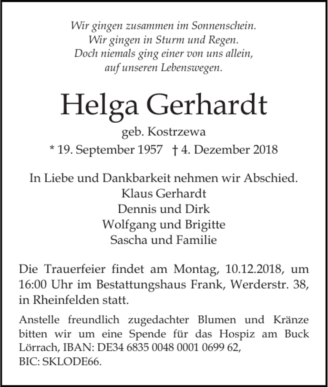 <p>Wir gingen zusammen im Sonnenschein.<br />Wir gingen in Sturm und Regen.<br />Doch niemals ging einer von uns allein,<br />auf unseren Lebenswegen.</p><p>Helga Gerhardt<br />geb. Kostrzewa<br />* 19. September 1957 † 4. Dezember 2018<br />In Liebe und Dankbarkeit nehmen wir Abschied.<br />Klaus Gerhardt<br />Dennis und Dirk<br />Wolfgang und Brigitte<br />Sascha und Familie<br />Die Trauerfeier findet am Montag, 10.12.2018, um<br />16:00 Uhr im Bestattungshaus Frank, Werderstr. 38,<br />in Rheinfelden statt.<br />Anstelle freundlich zugedachter Blumen und Kränze<br />bitten wir um eine Spende für das Hospiz am Buck<br />Lörrach, IBAN: DE34 6835 0048 0001 0699 62,<br />BIC: SKLODE66.</p>