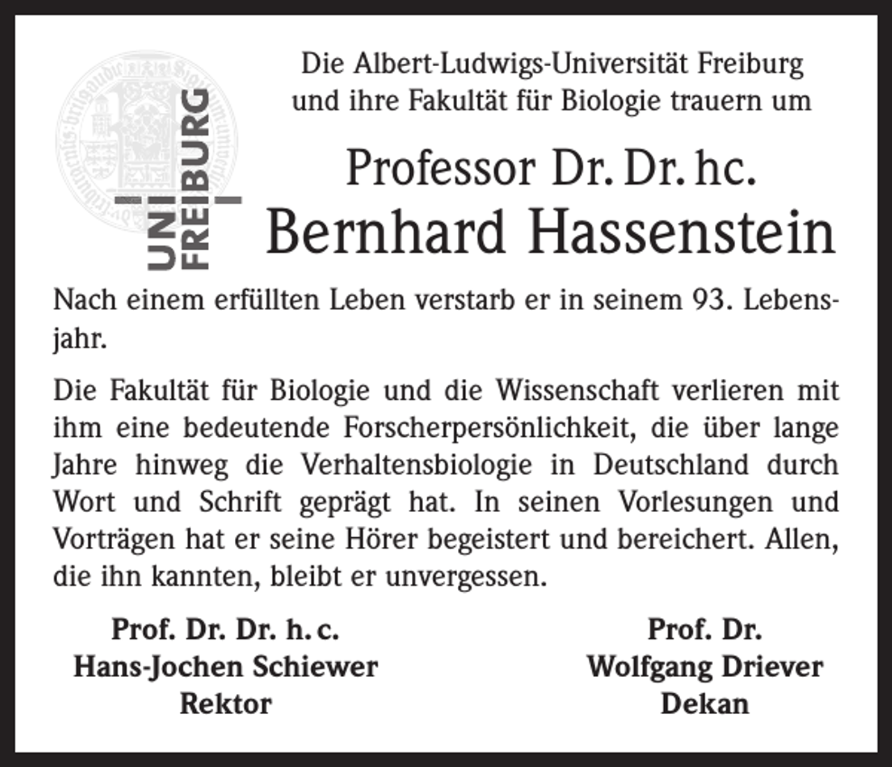 <p>Die Albert-Ludwigs-Universität Freiburg<br />und ihre Fakultät für Biologie trauern um</p><p>Professor Dr. Dr. hc.</p><p>Bernhard Hassenstein<br />Nach einem erfüllten Leben verstarb er in seinem 93. Lebensjahr.<br />Die Fakultät für Biologie und die Wissenschaft verlieren mit<br />ihm eine bedeutende Forscherpersönlichkeit, die über lange<br />Jahre hinweg die Verhaltensbiologie in Deutschland durch<br />Wort und Schrift geprägt hat. In seinen Vorlesungen und<br />Vorträgen hat er seine Hörer begeistert und bereichert. Allen,<br />die ihn kannten, bleibt er unvergessen.</p><p>Prof. Dr. Dr. h. c.<br />Hans-Jochen Schiewer</p><p>Rektor</p><p>Prof. Dr.<br />Wolfgang Driever<br />Dekan</p>