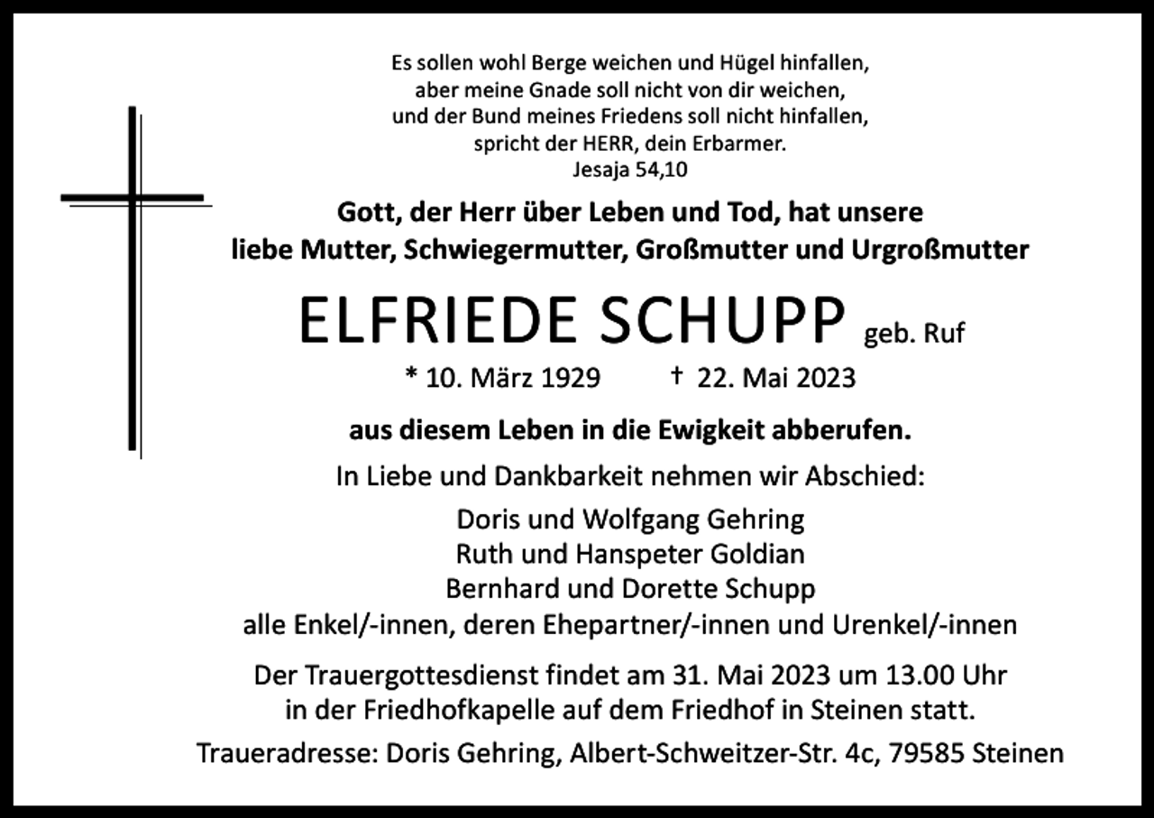 <p>Es sollen wohl Berge weichen und Hügel hinfallen,<br />aber meine Gnade soll nicht von dir weichen,<br />und der Bund meines Friedens soll nicht hinfallen,<br />spricht der HERR, dein Erbarmer.<br />Jesaja 54,10</p><p>Gott, der Herr über Leben und Tod, hat unsere<br />liebe Mutter, Schwiegermutter, Großmutter und Urgroßmutter</p><p>ELFRIEDE SCHUPP geb. Ruf<br />* 10. März 1929</p><p>† 22. Mai 2023</p><p>aus diesem Leben in die Ewigkeit abberufen.<br />In Liebe und Dankbarkeit nehmen wir Abschied:<br />Doris und Wolfgang Gehring<br />Ruth und Hanspeter Goldian<br />Bernhard und Dorette Schupp<br />alle Enkel/-innen, deren Ehepartner/-innen und Urenkel/-innen<br />Der Trauergottesdienst findet am 31. Mai 2023 um 13.00 Uhr<br />in der Friedhofkapelle auf dem Friedhof in Steinen statt.<br />Traueradresse: Doris Gehring, Albert-Schweitzer-Str. 4c, 79585 Steinen</p>