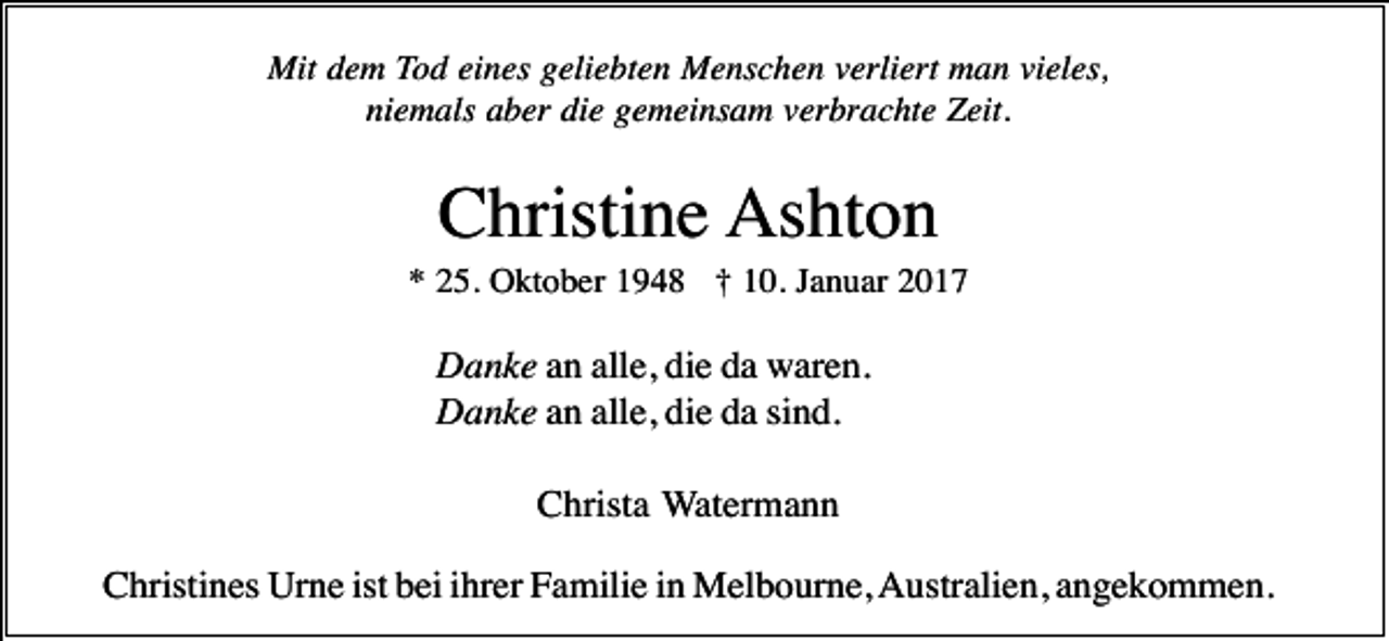 <p>Mit dem Tod eines geliebten Menschen verliert man vieles,<br />niemals aber die gemeinsam verbrachte Zeit.</p><p>Christine Ashton<br />* 25. Oktober 1948 † 10. Januar 2017</p><p>Danke an alle, die da waren.<br />Danke an alle, die da sind.<br />Christa Watermann<br />Christines Urne ist bei ihrer Familie in Melbourne, Australien, angekommen.</p>