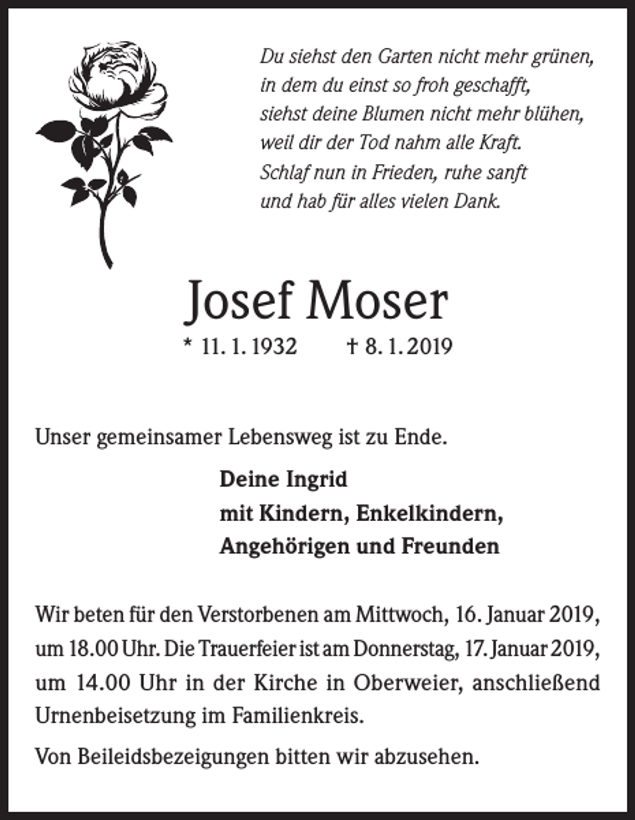 <p>Du siehst den Garten nicht mehr grünen,<br />in dem du einst so froh geschafft,<br />siehst deine Blumen nicht mehr blühen,<br />weil dir der Tod nahm alle Kraft.<br />Schlaf nun in Frieden, ruhe sanft<br />und hab für alles vielen Dank.</p><p>Josef Moser</p><p>* 11. 1. 1932</p><p>† 8. 1. 2019</p><p>Unser gemeinsamer Lebensweg ist zu Ende.<br />Deine Ingrid<br />mit Kindern, Enkelkindern,<br />Angehörigen und Freunden<br />Wir beten für den Verstorbenen am Mittwoch, 16. Januar 2019,<br />um 18.00 Uhr. Die Trauerfeier ist am Donnerstag, 17. Januar 2019,<br />um 14.00 Uhr in der Kirche in Oberweier, anschließend<br />Urnenbeisetzung im Familienkreis.<br />Von Beileidsbezeigungen bitten wir abzusehen.</p>