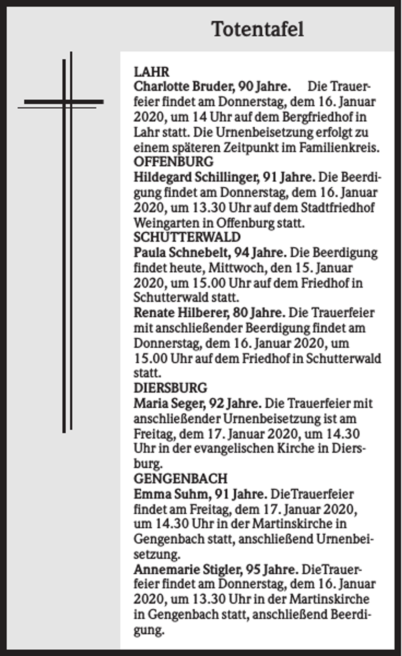 <p>Totentafel<br />LAHR<br />Charlotte Bruder, 90 Jahre. Die Trauerfeier findet am Donnerstag, dem 16. Januar<br />2020, um 14 Uhr auf dem Bergfriedhof in<br />Lahr statt. Die Urnenbeisetzung erfolgt zu<br />einem späteren Zeitpunkt im Familienkreis.<br />OFFENBURG<br />Hildegard Schillinger, 91 Jahre. Die Beerdigung findet am Donnerstag, dem 16. Januar<br />2020, um 13.30 Uhr auf dem Stadtfriedhof<br />Weingarten in Offenburg statt.<br />SCHUTTERWALD<br />Paula Schnebelt, 94 Jahre. Die Beerdigung<br />findet heute, Mittwoch, den 15. Januar<br />2020, um 15.00 Uhr auf dem Friedhof in<br />Schutterwald statt.<br />Renate Hilberer, 80 Jahre. Die Trauerfeier<br />mit anschließender Beerdigung findet am<br />Donnerstag, dem 16. Januar 2020, um<br />15.00 Uhr auf dem Friedhof in Schutterwald<br />statt.<br />DIERSBURG<br />Maria Seger, 92 Jahre. Die Trauerfeier mit<br />anschließender Urnenbeisetzung ist am<br />Freitag, dem 17. Januar 2020, um 14.30<br />Uhr in der evangelischen Kirche in Diersburg.<br />GENGENBACH<br />Emma Suhm, 91 Jahre. DieTrauerfeier<br />findet am Freitag, dem 17. Januar 2020,<br />um 14.30 Uhr in der Martinskirche in<br />Gengenbach statt, anschließend Urnenbeisetzung.<br />Annemarie Stigler, 95 Jahre. DieTrauerfeier findet am Donnerstag, dem 16. Januar<br />2020, um 13.30 Uhr in der Martinskirche<br />in Gengenbach statt, anschließend Beerdigung.</p>