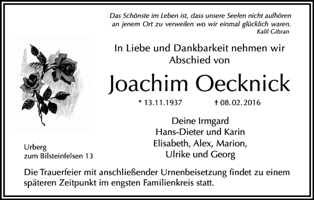 <p>Das Schönste im Leben ist, dass unsere Seelen nicht aufhören<br />an jenem Ort zu verweilen wo wir einmal glücklich waren.<br />Kalil Gibran</p><p>In Liebe und Dankbarkeit nehmen wir<br />Abschied von</p><p>Joachim Oecknick<br />* 13.11.1937</p><p>Urberg<br />zum Bilsteinfelsen 13</p><p>† 08. 02. 2016</p><p>Deine Irmgard<br />Hans-Dieter und Karin<br />Elisabeth, Alex, Marion,<br />Ulrike und Georg</p><p>Die Trauerfeier mit anschließender Urnenbeisetzung findet zu einem<br />späteren Zeitpunkt im engsten Familienkreis statt.</p>