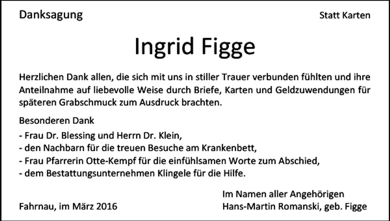 <p>Danksagung</p><p>Statt Karten</p><p>Ingrid Figge<br />Herzlichen Dank allen, die sich mit uns in stiller Trauer verbunden fühlten und ihre<br />Anteilnahme auf liebevolle Weise durch Briefe, Karten und Geldzuwendungen für<br />späteren Grabschmuck zum Ausdruck brachten.<br />Besonderen Dank<br />- Frau Dr. Blessing und Herrn Dr. Klein,<br />- den Nachbarn für die treuen Besuche am Krankenbett,<br />- Frau Pfarrerin Otte-Kempf für die einfühlsamen Worte zum Abschied,<br />- dem Bestattungsunternehmen Klingele für die Hilfe.<br />Fahrnau, im März 2016</p><p>Im Namen aller Angehörigen<br />Hans-Martin Romanski, geb. Figge</p>