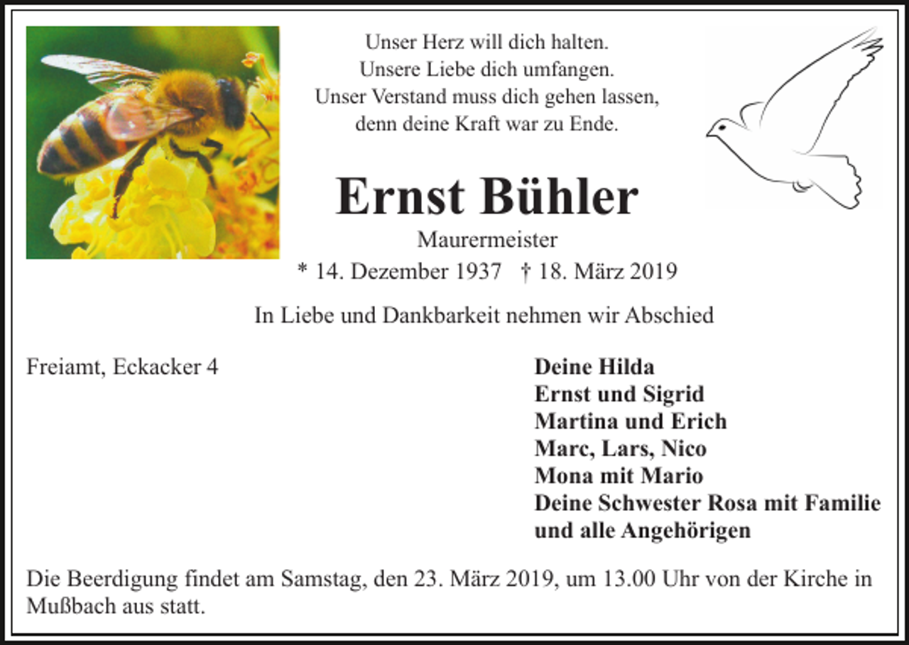<p>Unser Herz will dich halten.<br />Unsere Liebe dich umfangen.<br />Unser Verstand muss dich gehen lassen,<br />denn deine Kraft war zu Ende.</p><p>Ernst Bühler<br />Maurermeister<br />* 14. Dezember 1937 † 18. März 2019<br />In Liebe und Dankbarkeit nehmen wir Abschied<br />Freiamt, Eckacker 4</p><p>Deine Hilda<br />Ernst und Sigrid<br />Martina und Erich<br />Marc, Lars, Nico<br />Mona mit Mario<br />Deine Schwester Rosa mit Familie<br />und alle Angehörigen</p><p>Die Beerdigung findet am Samstag, den 23. März 2019, um 13.00 Uhr von der Kirche in<br />Mußbach aus statt.</p>