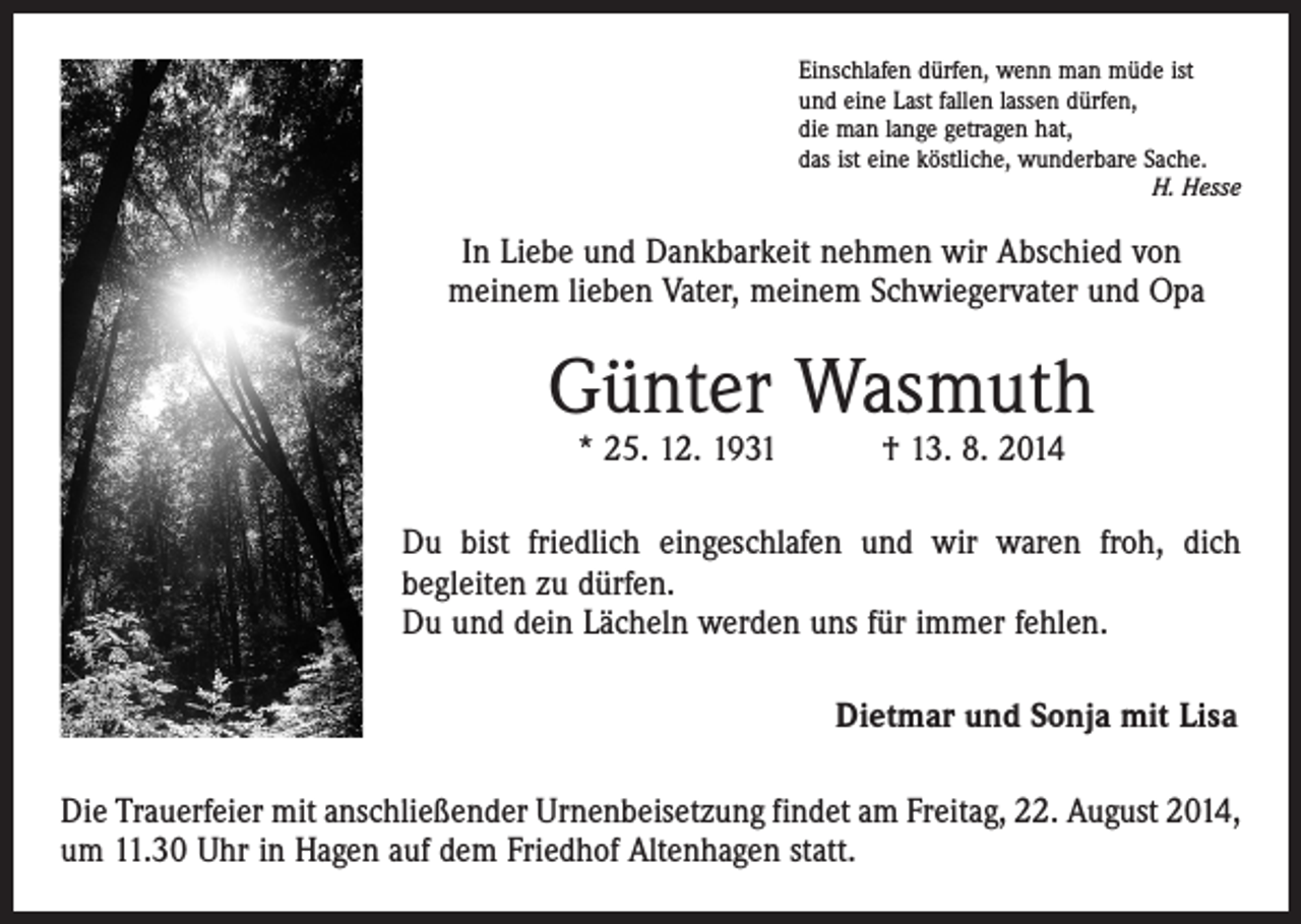 <p>Einschlafen dürfen, wenn man müde ist<br />und eine Last fallen lassen dürfen,<br />die man lange getragen hat,<br />das ist eine köstliche, wunderbare Sache.</p><p>H. Hesse</p><p>In Liebe und Dankbarkeit nehmen wir Abschied von<br />meinem lieben Vater, meinem Schwiegervater und Opa</p><p>Günter Wasmuth<br />* 25. 12. 1931 † 13. 8. 2014</p><p>Du bist friedlich eingeschlafen und wir waren froh, dich<br />begleiten zu dürfen.<br />Du und dein Lächeln werden uns für immer fehlen.<br />Dietmar und Sonja mit Lisa<br />Die Trauerfeier mit anschließender Urnenbeisetzung findet am Freitag, 22. August 2014,<br />um 11.30 Uhr in Hagen auf dem Friedhof Altenhagen statt.</p>