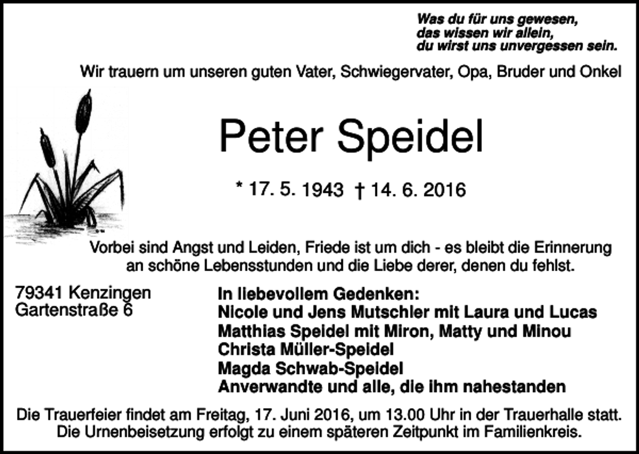 <p>Was du für uns gewesen,<br />das wissen wir allein,<br />du wirst uns unvergessen sein.</p><p>Wir trauern um unseren guten Vater, Schwiegervater, Opa, Bruder und Onkel</p><p>Peter Speidel<br />* 17. 5. 1943 † 14. 6. 2016<br />Vorbei sind Angst und Leiden, Friede ist um dich - es bleibt die Erinnerung<br />an schöne Lebensstunden und die Liebe derer, denen du fehlst.</p><p>79341 Kenzingen<br />Gartenstraße 6</p><p>In liebevollem Gedenken:<br />Nicole und Jens Mutschler mit Laura und Lucas<br />Matthias Speidel mit Miron, Matty und Minou<br />Christa Müller-Speidel<br />Magda Schwab-Speidel<br />Anverwandte und alle, die ihm nahestanden</p><p>Die Trauerfeier findet am Freitag, 17. Juni 2016, um 13.00 Uhr in der Trauerhalle statt.<br />Die Urnenbeisetzung erfolgt zu einem späteren Zeitpunkt im Familienkreis.</p>