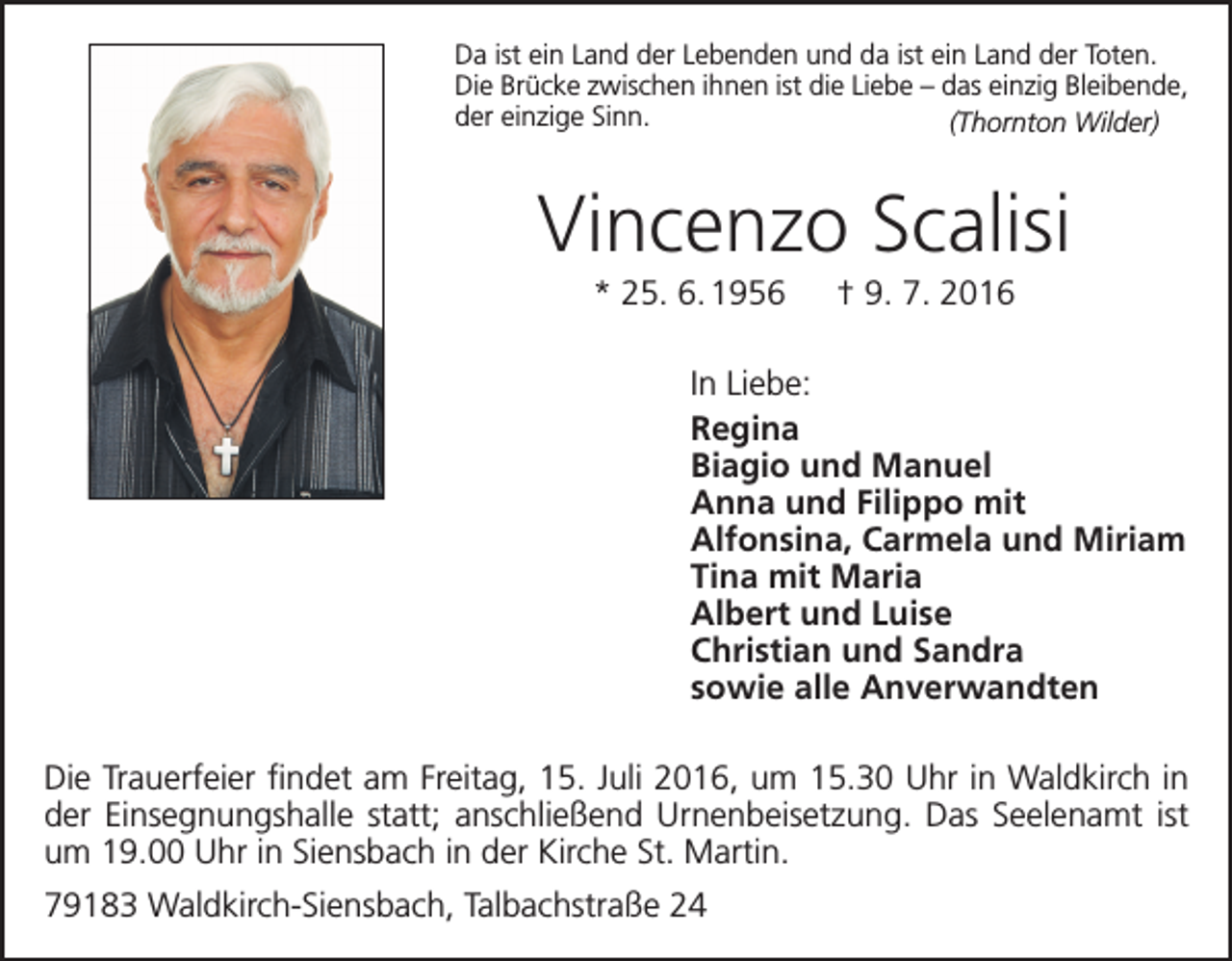 <p>Da ist ein Land der Lebenden und da ist ein Land der Toten.<br />Die Brücke zwischen ihnen ist die Liebe – das einzig Bleibende,<br />der einzige Sinn. (Thornton Wilder)</p><p>Vincenzo Scalisi<br />* 25. 6. 1956 † 9. 7. 2016<br />In Liebe:<br />Regina<br />Biagio und Manuel<br />Anna und Filippo mit<br />Alfonsina, Carmela und Miriam<br />Tina mit Maria<br />Albert und Luise<br />Christian und Sandra<br />sowie alle Anverwandten<br />Die Trauerfeier findet am Freitag, 15. Juli 2016, um 15.30 Uhr in Waldkirch in<br />der Einsegnungshalle statt; anschließend Urnenbeisetzung. Das Seelenamt ist<br />um 19.00 Uhr in Siensbach in der Kirche St. Martin.<br />79183 Waldkirch-Siensbach, Talbachstraße 24</p>