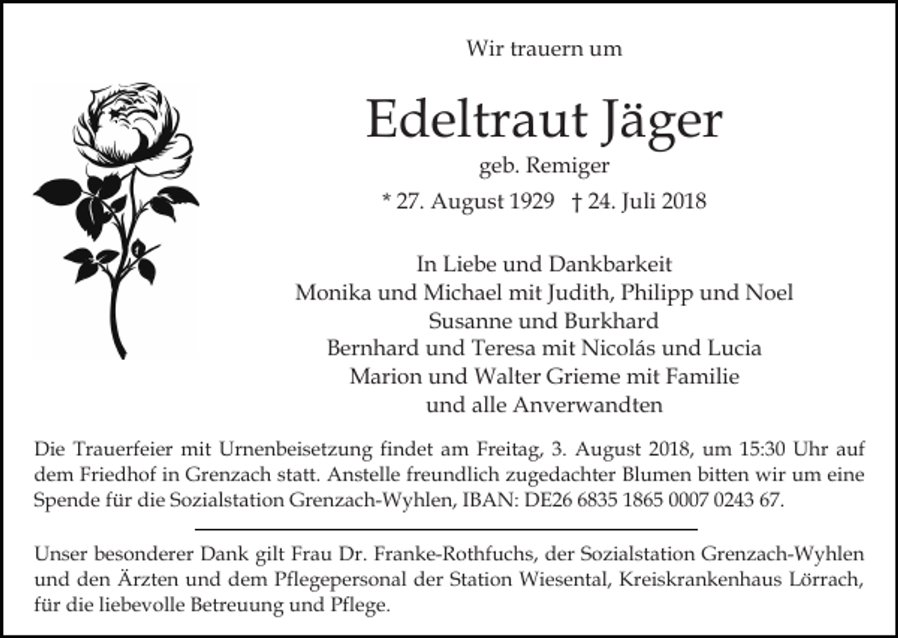 <p>Wir trauern um</p><p>Edeltraut Jäger<br />geb. Remiger<br />* 27. August 1929 † 24. Juli 2018<br />In Liebe und Dankbarkeit<br />Monika und Michael mit Judith, Philipp und Noel<br />Susanne und Burkhard<br />Bernhard und Teresa mit Nicolás und Lucia<br />Marion und Walter Grieme mit Familie<br />und alle Anverwandten<br />Die Trauerfeier mit Urnenbeisetzung findet am Freitag, 3. August 2018, um 15:30 Uhr auf<br />dem Friedhof in Grenzach statt. Anstelle freundlich zugedachter Blumen bitten wir um eine<br />Spende für die Sozialstation Grenzach-Wyhlen, IBAN: DE2835 1865 0007 0243 67.<br />Unser besonderer Dank gilt Frau Dr. Franke-Rothfuchs, der Sozialstation Grenzach-Wyhlen<br />und den Ärzten und dem Pflegepersonal der Station Wiesental, Kreiskrankenhaus Lörrach,<br />für die liebevolle Betreuung und Pflege.</p>