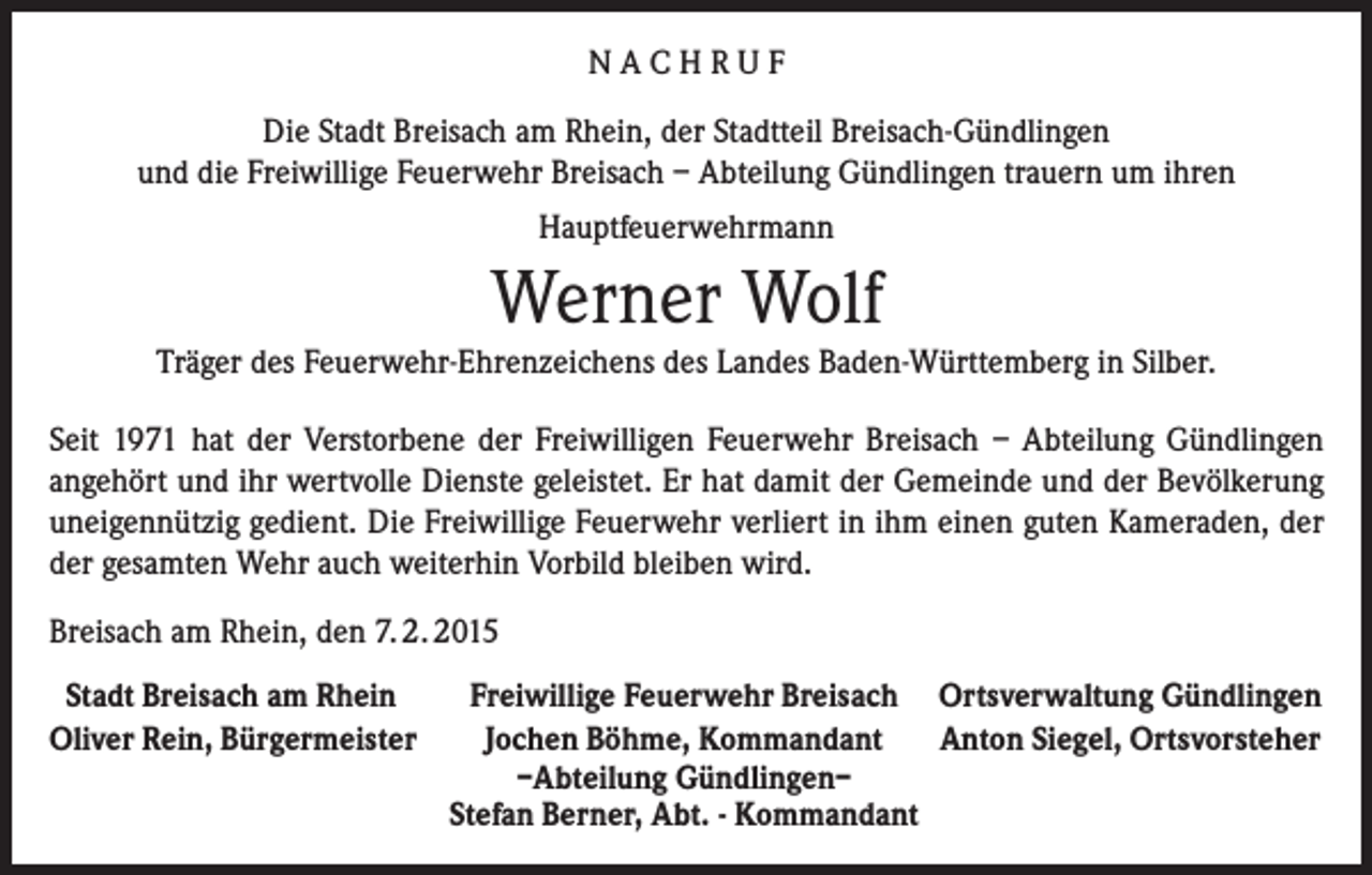 <p>NACHRUF<br />Die Stadt Breisach am Rhein, der Stadtteil Breisach-Gündlingen<br />und die Freiwillige Feuerwehr Breisach – Abteilung Gündlingen trauern um ihren<br />Hauptfeuerwehrmann</p><p>Werner Wolf<br />Träger des Feuerwehr-Ehrenzeichens des Landes Baden-Württemberg in Silber.<br />Seit 1971 hat der Verstorbene der Freiwilligen Feuerwehr Breisach – Abteilung Gündlingen<br />angehört und ihr wertvolle Dienste geleistet. Er hat damit der Gemeinde und der Bevölkerung<br />uneigennützig gedient. Die Freiwillige Feuerwehr verliert in ihm einen guten Kameraden, der<br />der gesamten Wehr auch weiterhin Vorbild bleiben wird.<br />Breisach am Rhein, den 7. 2. 2015<br />Stadt Breisach am Rhein<br />Freiwillige Feuerwehr Breisach Ortsverwaltung Gündlingen<br />Oliver Rein, Bürgermeister<br />Jochen Böhme, Kommandant Anton Siegel, Ortsvorsteher</p><p>–Abteilung Gündlingen–</p><p>Stefan Berner, Abt. - Kommandant</p>