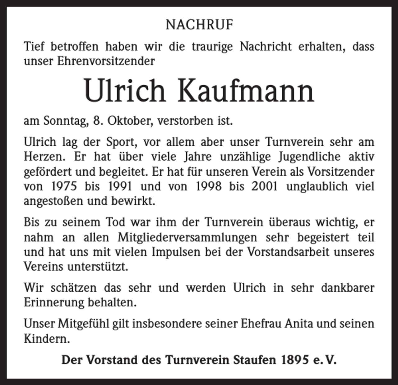 <p>NACHRUF<br />Tief betroffen haben wir die traurige Nachricht erhalten, dass<br />unser Ehrenvorsitzender</p><p>Ulrich Kaufmann<br />am Sonntag, 8. Oktober, verstorben ist.<br />Ulrich lag der Sport, vor allem aber unser Turnverein sehr am<br />­Herzen. Er hat über viele Jahre unzählige Jugendliche aktiv<br />gefördert und begleitet. Er hat für unseren Verein als Vorsitzender<br />von 1975 bis 1991 und von 1998 bis 2001 unglaublich viel<br />angestoßen und bewirkt.<br />Bis zu seinem Tod war ihm der Turnverein überaus wichtig, er<br />nahm an allen Mitgliederversammlungen sehr begeistert teil<br />und hat uns mit vielen Impulsen bei der Vorstandsarbeit unseres<br />Vereins unterstützt.<br />Wir schätzen das sehr und werden Ulrich in sehr dankbarer<br />Erinnerung behalten.<br />Unser Mitgefühl gilt insbesondere seiner Ehefrau Anita und seinen<br />Kindern.<br />Der Vorstand des Turnverein Staufen 1895 e. V.</p>