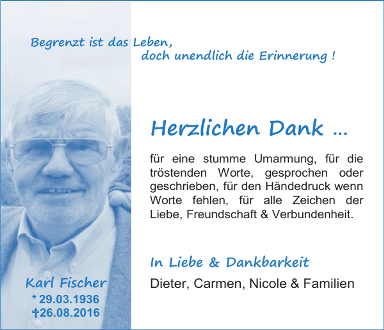 <p>Begrenzt ist das Leben,<br />doch unendlich die Erinnerung !</p><p>Herzlichen Dank …<br />für eine stumme Umarmung, für die<br />tröstenden Worte, gesprochen oder<br />geschrieben, für den Händedruck wenn<br />Worte fehlen, für alle Zeichen der<br />Liebe, Freundschaft &amp; Verbundenheit.</p><p>In Liebe &amp; Dankbarkeit<br />Karl Fischer<br />* 29.03.1936<br />26.08.2016</p><p>Dieter, Carmen, Nicole &amp; Familien</p>