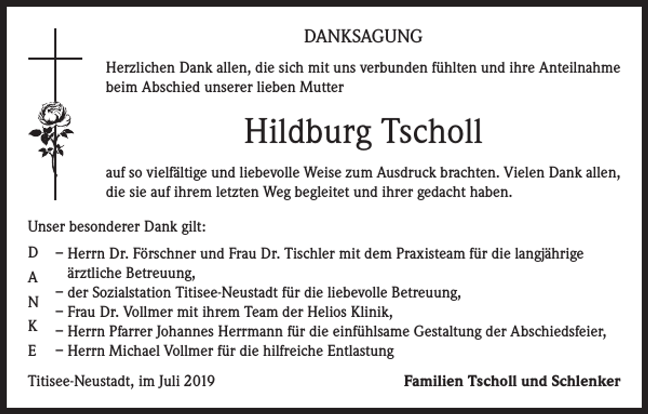 <p>DANKSAGUNG<br />Herzlichen Dank allen, die sich mit uns verbunden fühlten und ihre Anteilnahme<br />beim Abschied unserer lieben Mutter</p><p>Hildburg Tscholl<br />auf so vielfältige und liebevolle Weise zum Ausdruck brachten. Vielen Dank allen,<br />die sie auf ihrem letzten Weg begleitet und ihrer gedacht haben.<br />Unser besonderer Dank gilt:<br />D<br />A<br />N<br />K<br />E</p><p>– Herrn Dr. Förschner und Frau Dr. Tischler mit dem Praxisteam für die langjährige<br />ärztliche Betreuung,<br />– der Sozialstation Titisee-Neustadt für die liebevolle Betreuung,<br />– Frau Dr. Vollmer mit ihrem Team der Helios Klinik,<br />– Herrn Pfarrer Johannes Herrmann für die einfühlsame Gestaltung der Abschiedsfeier,<br />– Herrn Michael Vollmer für die hilfreiche Entlastung</p><p>Titisee-Neustadt, im Juli 2019</p><p>Familien Tscholl und Schlenker</p>