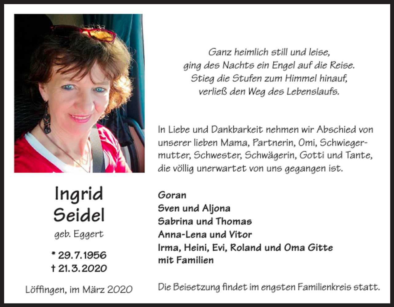 <p>Ganz heimlich still und leise,<br />ging des Nachts ein Engel auf die Reise.<br />Stieg die Stufen zum Himmel hinauf,<br />verließ den Weg des Lebenslaufs.<br />In Liebe und Dankbarkeit nehmen wir Abschied von<br />unserer lieben Mama, Partnerin, Omi, Schwiegermutter, Schwester, Schwägerin, Gotti und Tante,<br />die völlig unerwartet von uns gegangen ist.</p><p>Ingrid<br />Seidel<br />geb. Eggert</p><p>* 29. 7. 1956<br />† 21. 3. 2020<br />Löffingen, im März 2020</p><p>Goran<br />Sven und Aljona<br />Sabrina und Thomas<br />Anna-Lena und Vitor<br />Irma, Heini, Evi, Roland und Oma Gitte<br />mit Familien<br />Die Beisetzung findet im engsten Familienkreis statt.</p>