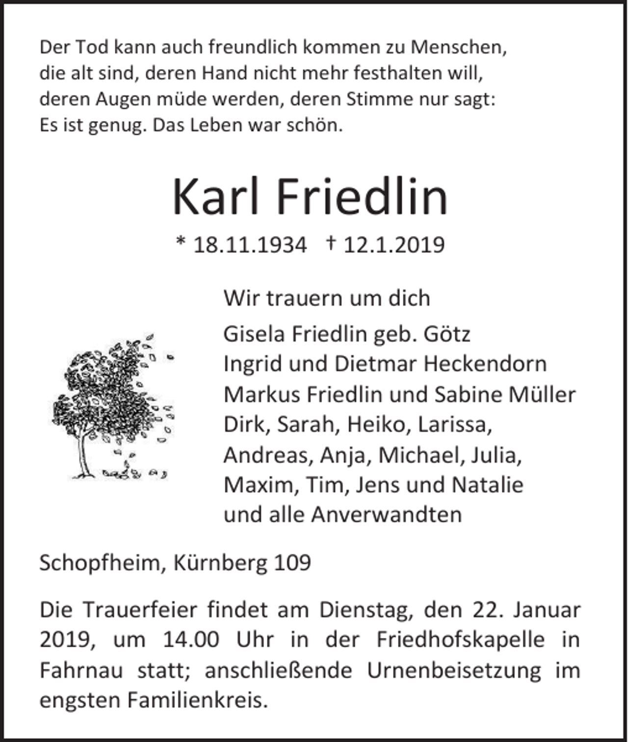 <p>Der Tod kann auch freundlich kommen zu Menschen,<br />die alt sind, deren Hand nicht mehr festhalten will,<br />deren Augen müde werden, deren Stimme nur sagt:<br />Es ist genug. Das Leben war schön.</p><p>Karl Friedlin<br />* 18.11.1934 † 12.1.2019<br />Wir trauern um dich<br />Gisela Friedlin geb. Götz<br />Ingrid und Dietmar Heckendorn<br />Markus Friedlin und Sabine Müller<br />Dirk, Sarah, Heiko, Larissa,<br />Andreas, Anja, Michael, Julia,<br />Maxim, Tim, Jens und Natalie<br />und alle Anverwandten<br />Schopfheim, Kürnberg 109<br />Die Trauerfeier findet am Dienstag, den 22. Januar<br />2019, um 14.00 Uhr in der Friedhofskapelle in<br />Fahrnau statt; anschließende Urnenbeisetzung im<br />engsten Familienkreis.</p>