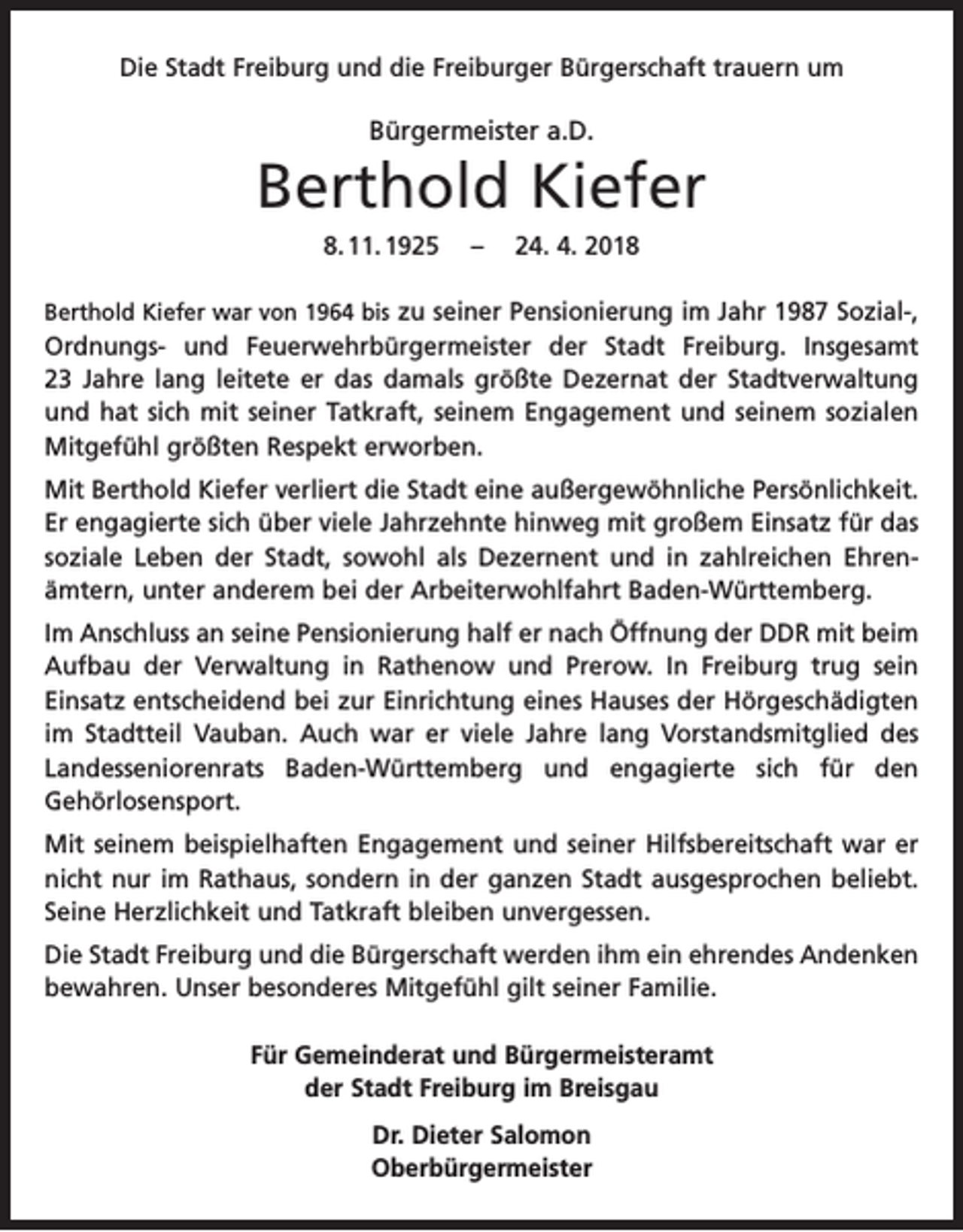 <p>Die Stadt Freiburg und die Freiburger Bürgerschaft trauern um</p><p>Bürgermeister a.D.</p><p>Berthold Kiefer<br />8. 11. 1925 – 24. 4. 2018<br />Berthold Kiefer war von 1964 bis zu seiner Pensionierung im Jahr 1987 Sozial-,</p><p>Ordnungs- und Feuerwehrbürgermeister der Stadt Freiburg. Insgesamt<br />23 Jahre lang leitete er das damals größte Dezernat der Stadtverwaltung<br />und hat sich mit seiner Tatkraft, seinem Engagement und seinem sozialen<br />Mitgefühl größten Respekt erworben.<br />Mit Berthold Kiefer verliert die Stadt eine außergewöhnliche Persönlichkeit.<br />Er engagierte sich über viele Jahrzehnte hinweg mit großem Einsatz für das<br />soziale Leben der Stadt, sowohl als Dezernent und in zahlreichen Ehren­<br />ämtern, unter anderem bei der Arbeiterwohlfahrt Baden-Württemberg.<br />Im Anschluss an seine Pensionierung half er nach Öffnung der DDR mit beim<br />Aufbau der Verwaltung in Rathenow und Prerow. In Freiburg trug sein<br />­Einsatz entscheidend bei zur Einrichtung eines Hauses der Hörgeschädigten<br />im Stadtteil Vauban. Auch war er viele Jahre lang Vorstandsmitglied des<br />Landes­<br />seniorenrats Baden-Württemberg und engagierte sich für den<br />Gehörlosensport.<br />Mit seinem beispielhaften Engagement und seiner Hilfsbereitschaft war er<br />nicht nur im Rathaus, sondern in der ganzen Stadt ausgesprochen beliebt.<br />Seine Herzlichkeit und Tatkraft bleiben unvergessen.<br />Die Stadt Freiburg und die Bürgerschaft werden ihm ein ehrendes Andenken<br />bewahren. Unser besonderes Mitgefühl gilt seiner Familie.<br />Für Gemeinderat und Bürgermeisteramt<br />der Stadt Freiburg im Breisgau<br />Dr. Dieter Salomon<br />Oberbürgermeister</p>