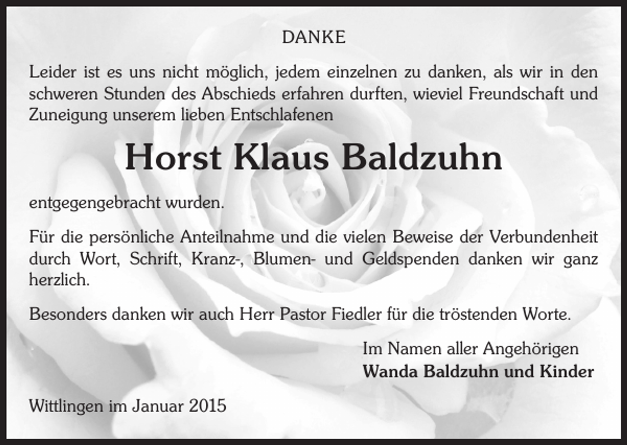 <p>DANKE<br />Leider ist es uns nicht möglich, jedem einzelnen zu danken, als wir in den<br />schweren Stunden des Abschieds erfahren durften, wieviel Freundschaft und<br />Zuneigung unserem lieben Entschlafenen</p><p>Horst Klaus Baldzuhn<br />entgegengebracht wurden.<br />Für die persönliche Anteilnahme und die vielen Beweise der Verbundenheit<br />durch Wort, Schrift, Kranz-, Blumen- und Geldspenden danken wir ganz<br />­herzlich.<br />Besonders danken wir auch Herr Pastor Fiedler für die tröstenden Worte.<br />Im Namen aller Angehörigen<br />Wanda Baldzuhn und Kinder<br />Wittlingen im Januar 2015</p>