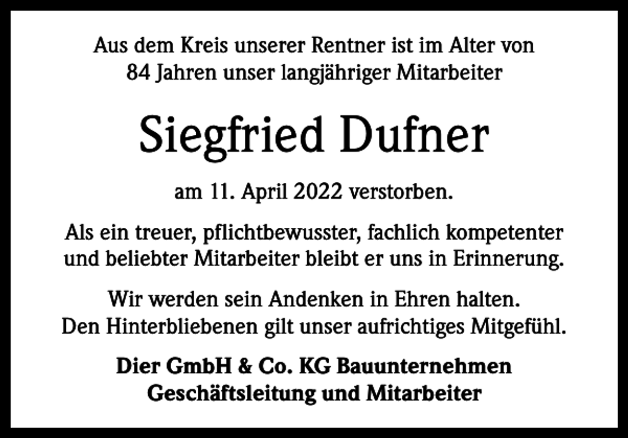 <p>Aus dem Kreis unserer Rentner ist im Alter von<br />84 Jahren unser langjähriger Mitarbeiter</p><p>Siegfried Dufner<br />am 11. April 2022 verstorben.<br />Als ein treuer, pflichtbewusster, fachlich kompetenter<br />und beliebter Mitarbeiter bleibt er uns in Erinnerung.<br />Wir werden sein Andenken in Ehren halten.<br />Den Hinterbliebenen gilt unser aufrichtiges Mitgefühl.<br />Dier GmbH &amp; Co. KG Bauunternehmen<br />Geschäftsleitung und Mitarbeiter</p>