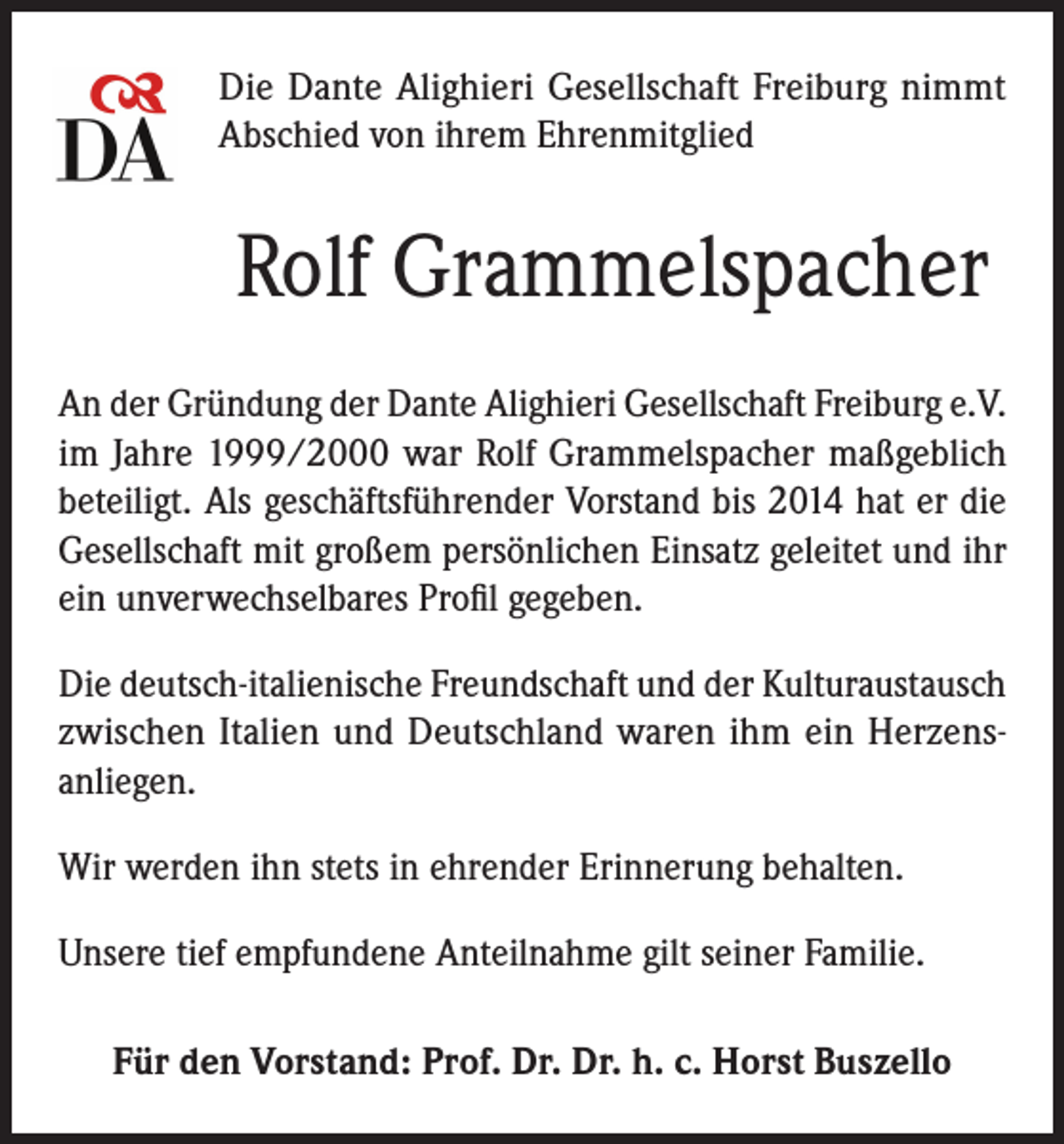 <p>Die Dante Alighieri Gesellschaft Freiburg nimmt<br />Abschied von ihrem Ehrenmitglied</p><p>Rolf Grammelspacher<br />An der Gründung der Dante Alighieri Gesellschaft Freiburg e.V.<br />im Jahre 1999/2000 war Rolf Grammelspacher maßgeblich<br />beteiligt. Als geschäftsführender Vorstand bis 2014 hat er die<br />Gesellschaft mit großem persönlichen Einsatz geleitet und ihr<br />ein unverwechselbares Profil gegeben.<br />Die deutsch-italienische Freundschaft und der Kulturaustausch<br />zwischen Italien und Deutschland waren ihm ein Herzensanliegen.<br />Wir werden ihn stets in ehrender Erinnerung behalten.<br />Unsere tief empfundene Anteilnahme gilt seiner Familie.<br />Für den Vorstand: Prof. Dr. Dr. h. c. Horst Buszello</p>