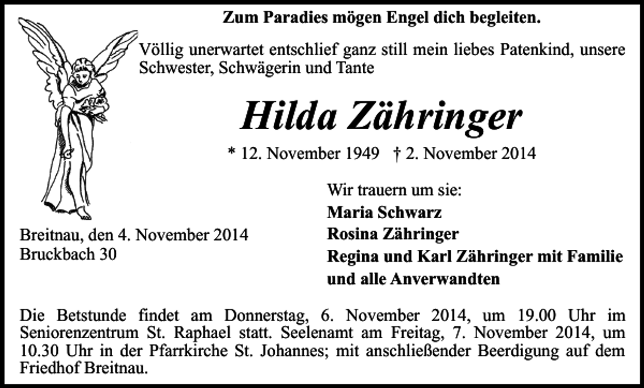 <p>Zum Paradies mögen Engel dich begleiten.<br />Völlig unerwartet entschlief ganz still mein liebes Patenkind, unsere<br />Schwester, Schwägerin und Tante</p><p>Hilda Zähringer</p><p>* 12. November 1949 † 2. November 2014</p><p>Breitnau, den 4. November 2014<br />Bruckbach 30</p><p>Wir trauern um sie:<br />Maria Schwarz<br />Rosina Zähringer<br />Regina und Karl Zähringer mit Familie<br />und alle Anverwandten</p><p>Die Betstunde findet am Donnerstag, 6. November 2014, um 19.00 Uhr im<br />Seniorenzentrum St. Raphael statt. Seelenamt am Freitag, 7. November 2014, um<br />10.30 Uhr in der Pfarrkirche St. Johannes; mit anschließender Beerdigung auf dem<br />Friedhof Breitnau.</p>