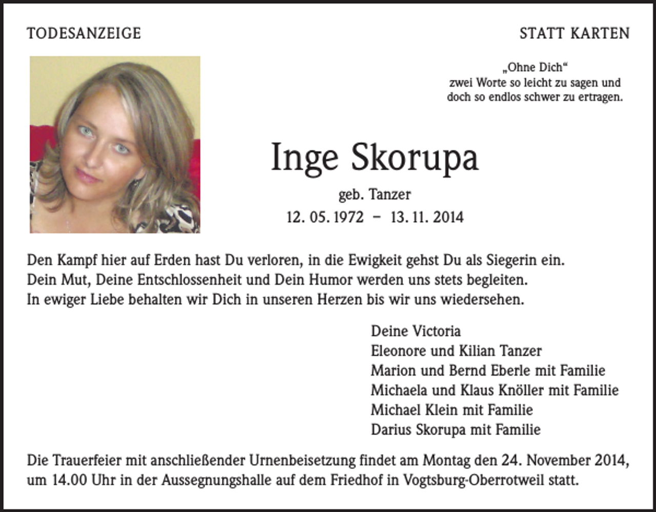 <p>TODESANZEIGE</p><p>STATT KARTEN<br />„Ohne Dich“<br />zwei Worte so leicht zu sagen und<br />doch so endlos schwer zu ertragen.</p><p>Inge Skorupa<br />geb. Tanzer<br />12. 05. 1972 – 13. 11. 2014<br />Den Kampf hier auf Erden hast Du verloren, in die Ewigkeit gehst Du als Siegerin ein.<br />Dein Mut, Deine Entschlossenheit und Dein Humor werden uns stets begleiten.<br />In ewiger Liebe behalten wir Dich in unseren Herzen bis wir uns wiedersehen.<br />Deine Victoria<br />Eleonore und Kilian Tanzer<br />Marion und Bernd Eberle mit Familie<br />Michaela und Klaus Knöller mit Familie<br />Michael Klein mit Familie<br />Darius Skorupa mit Familie<br />Die Trauerfeier mit anschließender Urnenbeisetzung findet am Montag den 24. November 2014,<br />um 14.00 Uhr in der Aussegnungshalle auf dem Friedhof in Vogtsburg-Oberrotweil statt.</p>