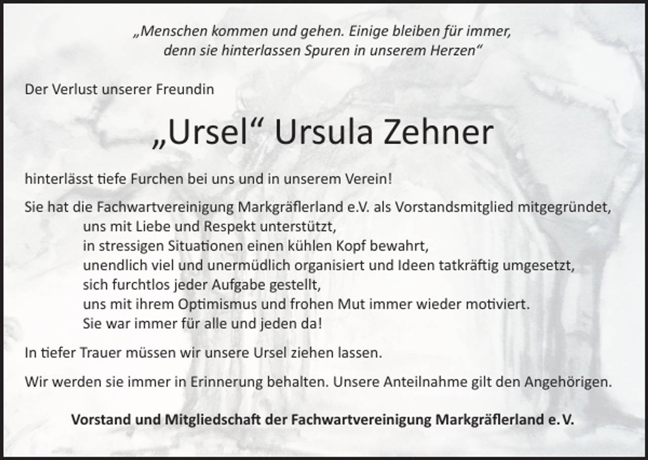 <p>„Menschen kommen und gehen. Einige bleiben für immer,<br />denn sie hinterlassen Spuren in unserem Herzen“<br />Der Verlust unserer Freundin</p><p>„Ursel“ Ursula Zehner<br />hinterlässt tiefe Furchen bei uns und in unserem Verein!<br />Sie hat die Fachwartvereinigung Markgräflerland e.V. als Vorstandsmitglied mitgegründet,</p><p>uns mit Liebe und Respekt unterstützt,</p><p>in stressigen Situationen einen kühlen Kopf bewahrt,</p><p>unendlich viel und unermüdlich organisiert und Ideen tatkräftig umgesetzt,</p><p>sich furchtlos jeder Aufgabe gestellt,</p><p>uns mit ihrem Optimismus und frohen Mut immer wieder motiviert.</p><p>Sie war immer für alle und jeden da!<br />In tiefer Trauer müssen wir unsere Ursel ziehen lassen.<br />Wir werden sie immer in Erinnerung behalten. Unsere Anteilnahme gilt den Angehörigen.<br />Vorstand und Mitgliedschaft der Fachwartvereinigung Markgräflerland e. V.</p>