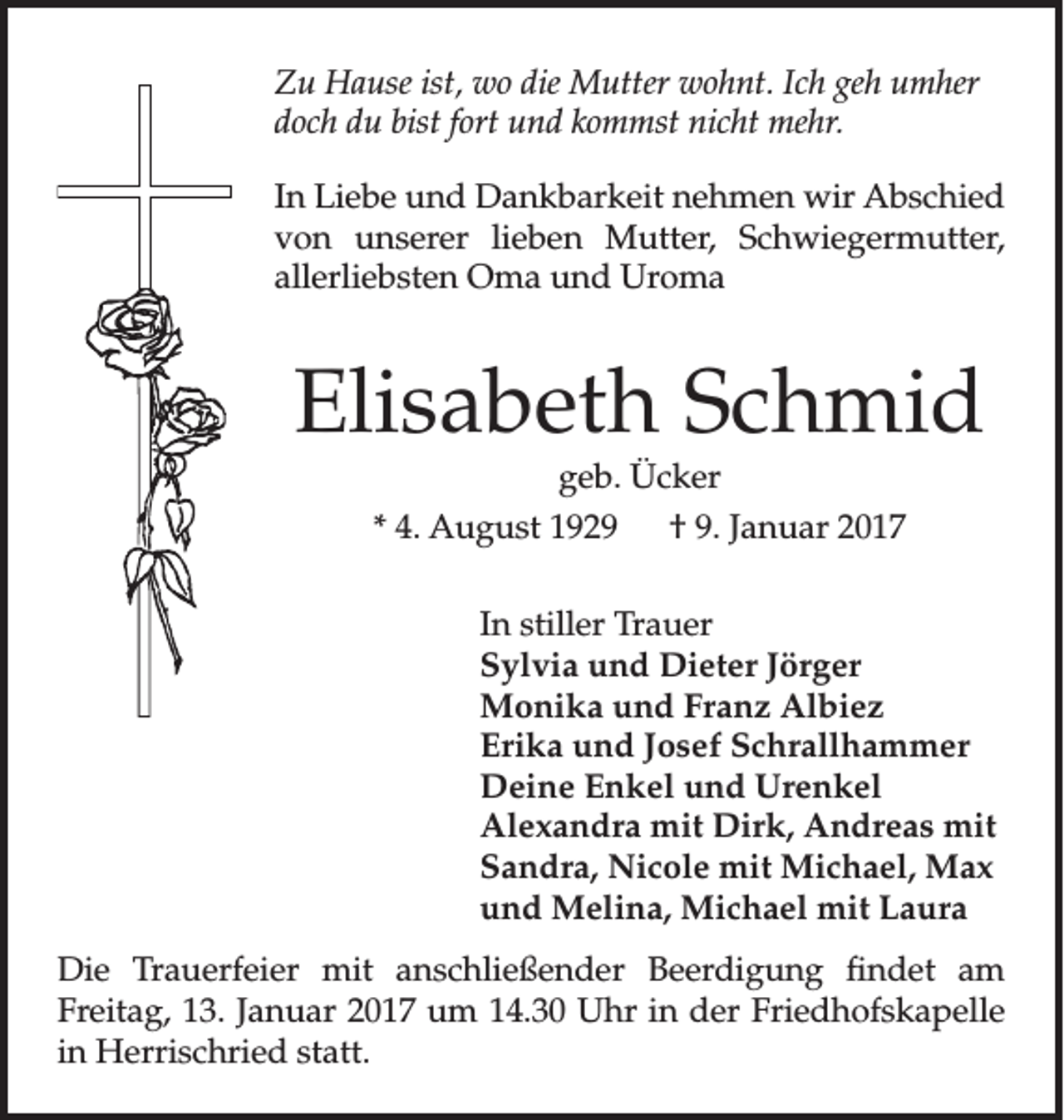 <p>Zu Hause ist, wo die Mutter wohnt. Ich geh umher<br />doch du bist fort und kommst nicht mehr.<br />In Liebe und Dankbarkeit nehmen wir Abschied<br />von unserer lieben Mutter, Schwiegermutter,<br />allerliebsten Oma und Uroma</p><p>Elisabeth Schmid<br />geb. Ücker</p><p>* 4. August 1929 † 9. Januar 2017<br />In stiller Trauer<br />Sylvia und Dieter Jörger<br />Monika und Franz Albiez<br />Erika und Josef Schrallhammer<br />Deine Enkel und Urenkel<br />Alexandra mit Dirk, Andreas mit<br />Sandra, Nicole mit Michael, Max<br />und Melina, Michael mit Laura<br />Die Trauerfeier mit anschließender Beerdigung findet am<br />Freitag, 13. Januar 2017 um 14.30 Uhr in der Friedhofskapelle<br />in Herrischried statt.</p>