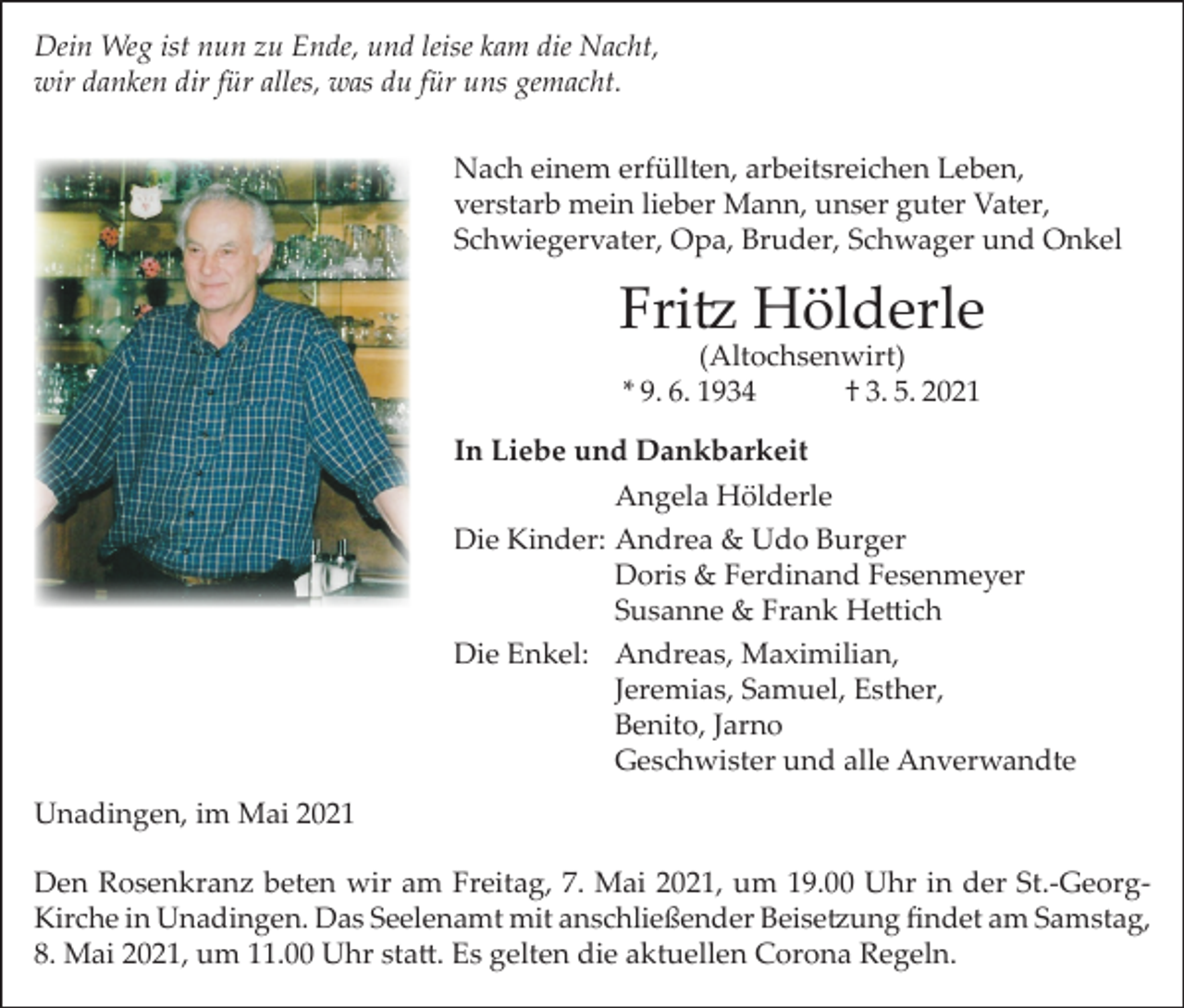 <p>Dein Weg ist nun zu Ende, und leise kam die Nacht,<br />wir danken dir für alles, was du für uns gemacht.<br />Nach einem erfüllten, arbeitsreichen Leben,<br />verstarb mein lieber Mann, unser guter Vater,<br />Schwiegervater, Opa, Bruder, Schwager und Onkel</p><p>Fritz Hölderle<br />(Altochsenwirt)<br />* 9. 6. 1934<br />† 3. 5. 2021</p><p>In Liebe und Dankbarkeit</p><p>Angela Hölderle<br />Die Kinder: Andrea &amp; Udo Burger</p><p>Doris &amp; Ferdinand Fesenmeyer</p><p>Susanne &amp; Frank Hettich<br />Die Enkel: Andreas, Maximilian,</p><p>Jeremias, Samuel, Esther,</p><p>Benito, Jarno</p><p>Geschwister und alle Anverwandte<br />Unadingen, im Mai 2021<br />Den Rosenkranz beten wir am Freitag, 7. Mai 2021, um 19.00 Uhr in der St.-GeorgKirche in Unadingen. Das Seelenamt mit anschließender Beisetzung findet am Samstag,<br />8. Mai 2021, um 11.00 Uhr statt. Es gelten die aktuellen Corona Regeln.</p>