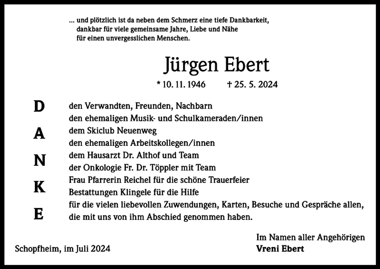 <p>... u<br />nd plötzlich ist da neben dem Schmerz eine tiefe Dankbarkeit,<br />dankbar für viele gemeinsame Jahre, Liebe und Nähe<br />für einen unvergesslichen Menschen.</p><p>Jürgen Ebert<br />* 10. 11. 1946</p><p>D<br />A<br />N<br />K<br />E</p><p>† 25. 5. 2024</p><p>den Verwandten, Freunden, Nachbarn<br />den ehemaligen Musik- und Schulkameraden/innen<br />dem Skiclub Neuenweg<br />den ehemaligen Arbeitskollegen/innen<br />dem Hausarzt Dr. Althof und Team<br />der Onkologie Fr. Dr. Töppler mit Team<br />Frau Pfarrerin Reichel für die schöne Trauerfeier<br />Bestattungen Klingele für die Hilfe<br />für die vielen liebevollen Zuwendungen, Karten, Besuche und Gespräche allen,<br />die mit uns von ihm Abschied genommen haben.</p><p>Schopfheim, im Juli 2024</p><p>Im Namen aller Angehörigen<br />Vreni Ebert</p>