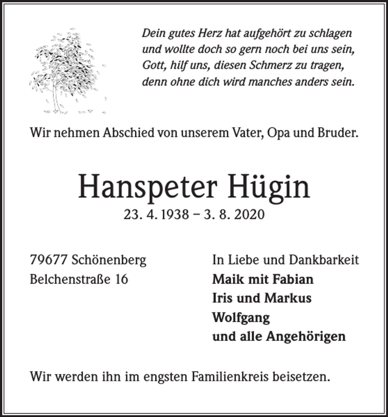 <p>Dein gutes Herz hat aufgehört zu schlagen<br />und wollte doch so gern noch bei uns sein,<br />Gott, hilf uns, diesen Schmerz zu tragen,<br />denn ohne dich wird manches anders sein.</p><p>Wir nehmen Abschied von unserem Vater, Opa und Bruder.</p><p>Hanspeter Hügin<br />23. 4. 1938 – 3. 8. 2020</p><p>79677 Schönenberg<br />Belchenstraße 16</p><p>In Liebe und Dankbarkeit<br />Maik mit Fabian<br />Iris und Markus<br />Wolfgang<br />und alle Angehörigen</p><p>Wir werden ihn im engsten Familienkreis beisetzen.</p>