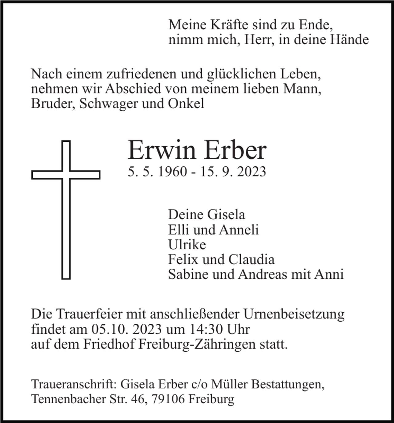 <p>Meine Kräfte sind zu Ende,<br />nimm mich, Herr, in deine Hände<br />Nach einem zufriedenen und glücklichen Leben,<br />nehmen wir Abschied von meinem lieben Mann,<br />Bruder, Schwager und Onkel</p><p>Erwin Erber</p><p>5. 5. 1960 - 15. 9. 2023<br />Deine Gisela<br />Elli und Anneli<br />Ulrike<br />Felix und Claudia<br />Sabine und Andreas mit Anni</p><p>Die Trauerfeier mit anschließender Urnenbeisetzung<br />findet am 05.10. 2023 um 14:30 Uhr<br />auf dem Friedhof Freiburg-Zähringen statt.<br />Traueranschrift: Gisela Erber c/o Müller Bestattungen,<br />Tennenbacher Str. 46, 79106 Freiburg</p>