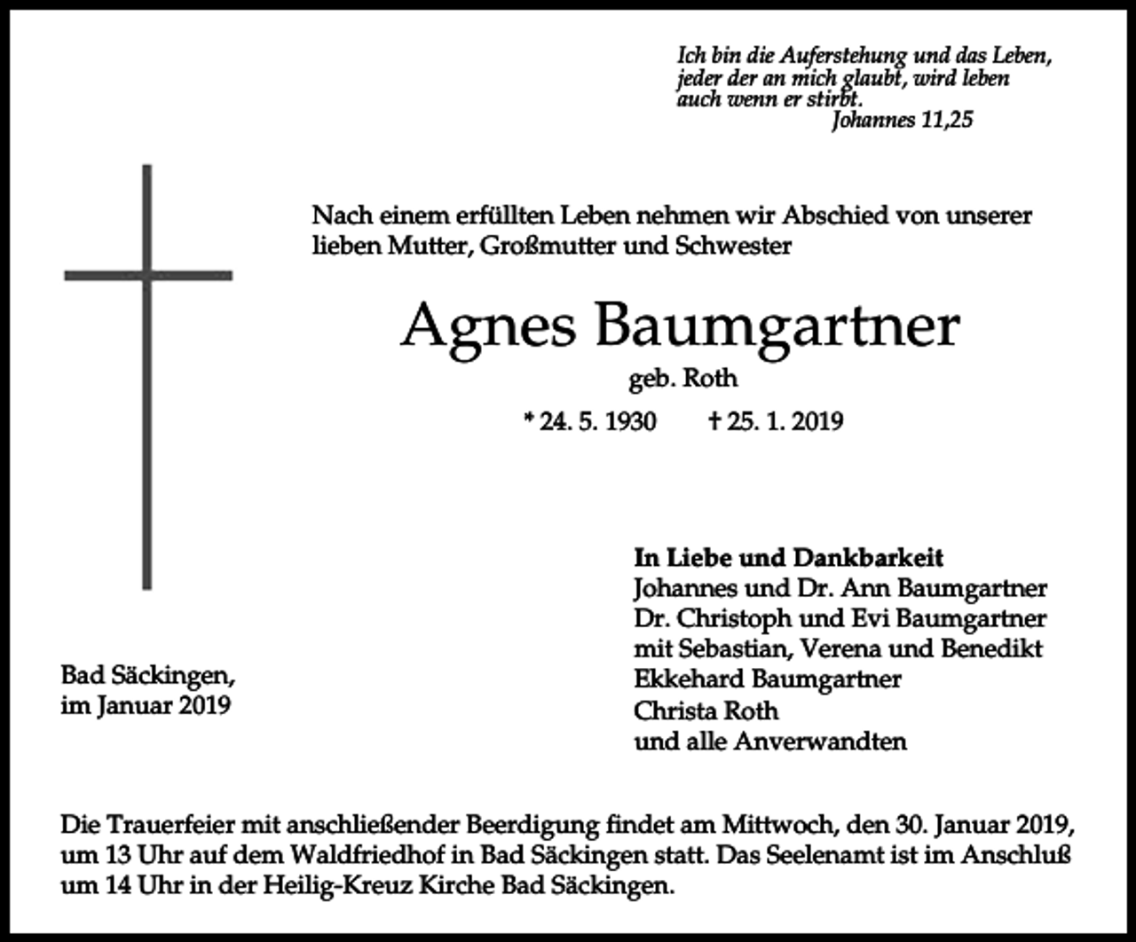 <p>Ich bin die Auferstehung und das Leben,<br />jeder der an mich glaubt, wird leben<br />auch wenn er stirbt.<br />Johannes 11,25</p><p>Nach einem erfüllten Leben nehmen wir Abschied von unserer<br />lieben Mutter, Großmutter und Schwester</p><p>Agnes Baumgartner<br />geb. Roth<br />* 24. 5. 1930</p><p>Bad Säckingen,<br />im Januar 2019</p><p>† 25. 1. 2019</p><p>In Liebe und Dankbarkeit<br />Johannes und Dr. Ann Baumgartner<br />Dr. Christoph und Evi Baumgartner<br />mit Sebastian, Verena und Benedikt<br />Ekkehard Baumgartner<br />Christa Roth<br />und alle Anverwandten</p><p>Die Trauerfeier mit anschließender Beerdigung findet am Mittwoch, den 30. Januar 2019,<br />um 13 Uhr auf dem Waldfriedhof in Bad Säckingen statt. Das Seelenamt ist im Anschluß<br />um 14 Uhr in der Heilig-Kreuz Kirche Bad Säckingen.</p>