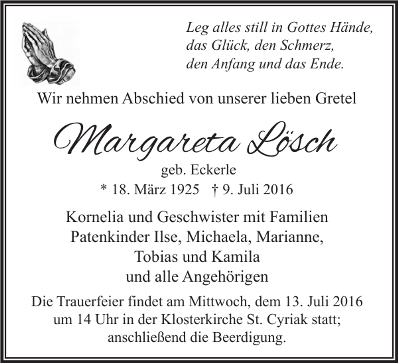 <p>Leg alles still in Gottes Hände,<br />das Glück, den Schmerz,<br />den Anfang und das Ende.</p><p>Wir nehmen Abschied von unserer lieben Gretel</p><p>Margareta Lösch<br />geb. Eckerle<br />* 18. März 1925 † 9. Juli 2016</p><p>Kornelia und Geschwister mit Familien<br />Patenkinder Ilse, Michaela, Marianne,<br />Tobias und Kamila<br />und alle Angehörigen<br />Die Trauerfeier findet am Mittwoch, dem 13. Juli 2016<br />um 14 Uhr in der Klosterkirche St. Cyriak statt;<br />anschließend die Beerdigung.</p>