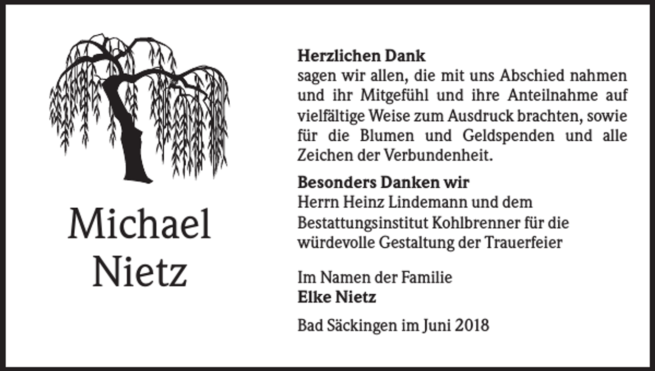<p>Herzlichen Dank<br />sagen wir allen, die mit uns Abschied nahmen<br />und ihr Mitgefühl und ihre Anteilnahme auf<br />vielfältige Weise zum Ausdruck brachten, sowie<br />für die Blumen und Geldspenden und alle<br />Zeichen der Verbundenheit.</p><p>Michael<br />Nietz</p><p>Besonders Danken wir<br />Herrn Heinz Lindemann und dem<br />Bestattungsinstitut Kohlbrenner für die<br />würdevolle Gestaltung der Trauerfeier<br />Im Namen der Familie<br />Elke Nietz<br />Bad Säckingen im Juni 2018</p>