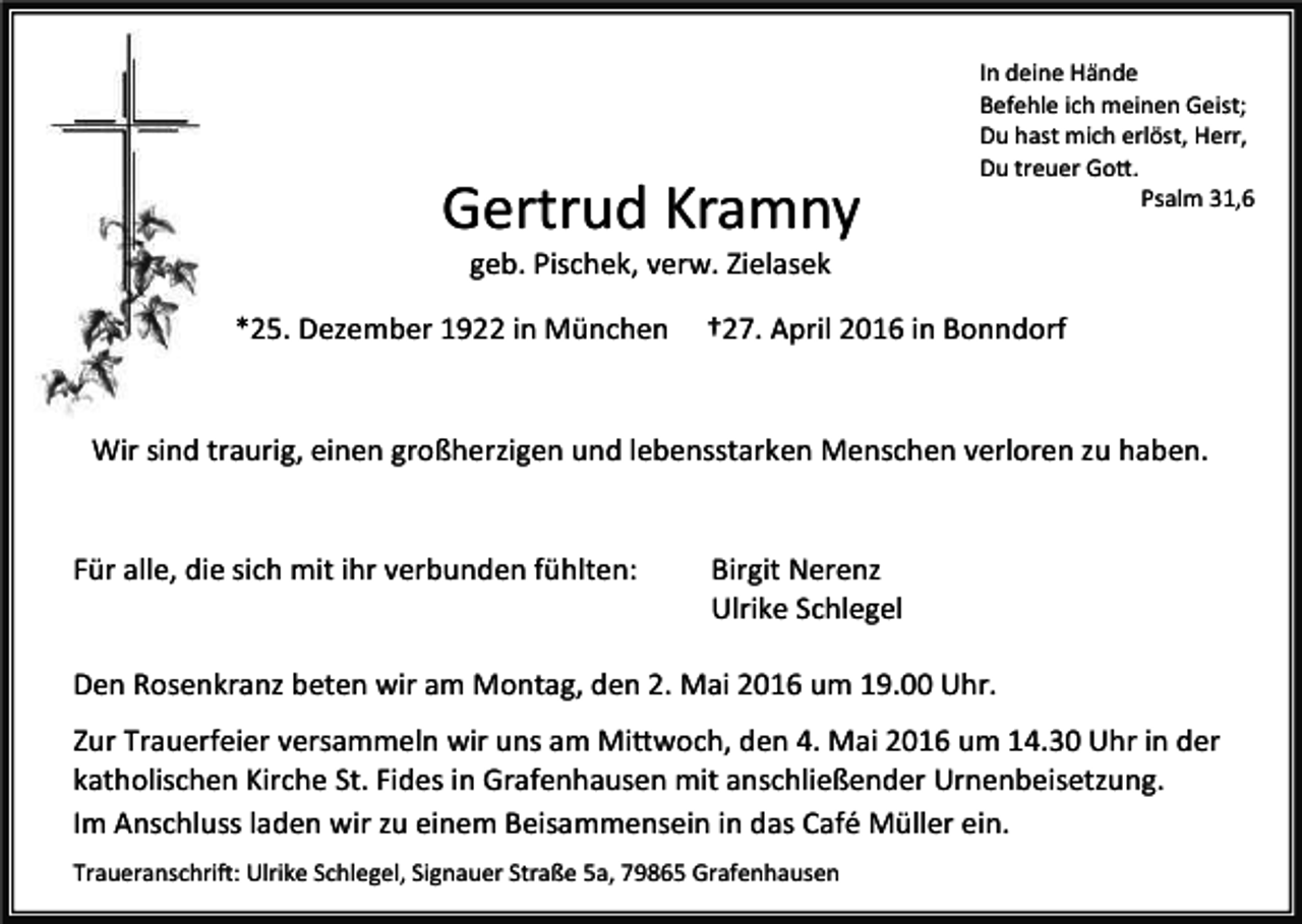 <p>Gertrud Kramny</p><p>In deine Hände<br />Befehle ich meinen Geist;<br />Du hast mich erlöst, Herr,<br />Du treuer Gott.<br />Psalm 31,6</p><p>geb. Pischek, verw. Zielasek</p><p>*25. Dezember 1922 in München</p><p>†27. April 2016 in Bonndorf</p><p>Wir sind traurig, einen großherzigen und lebensstarken Menschen verloren zu haben.<br />Für alle, die sich mit ihr verbunden fühlten:</p><p>Birgit Nerenz<br />Ulrike Schlegel</p><p>Den Rosenkranz beten wir am Montag, den 2. Mai 2016 um 19.00 Uhr.<br />Zur Trauerfeier versammeln wir uns am Mittwoch, den 4. Mai 2016 um 14.30 Uhr in der<br />katholischen Kirche St. Fides in Grafenhausen mit anschließender Urnenbeisetzung.<br />Im Anschluss laden wir zu einem Beisammensein in das Café Müller ein.<br />Traueranschrift: Ulrike Schlegel, Signauer Straße 5a, 79865 Grafenhausen</p>