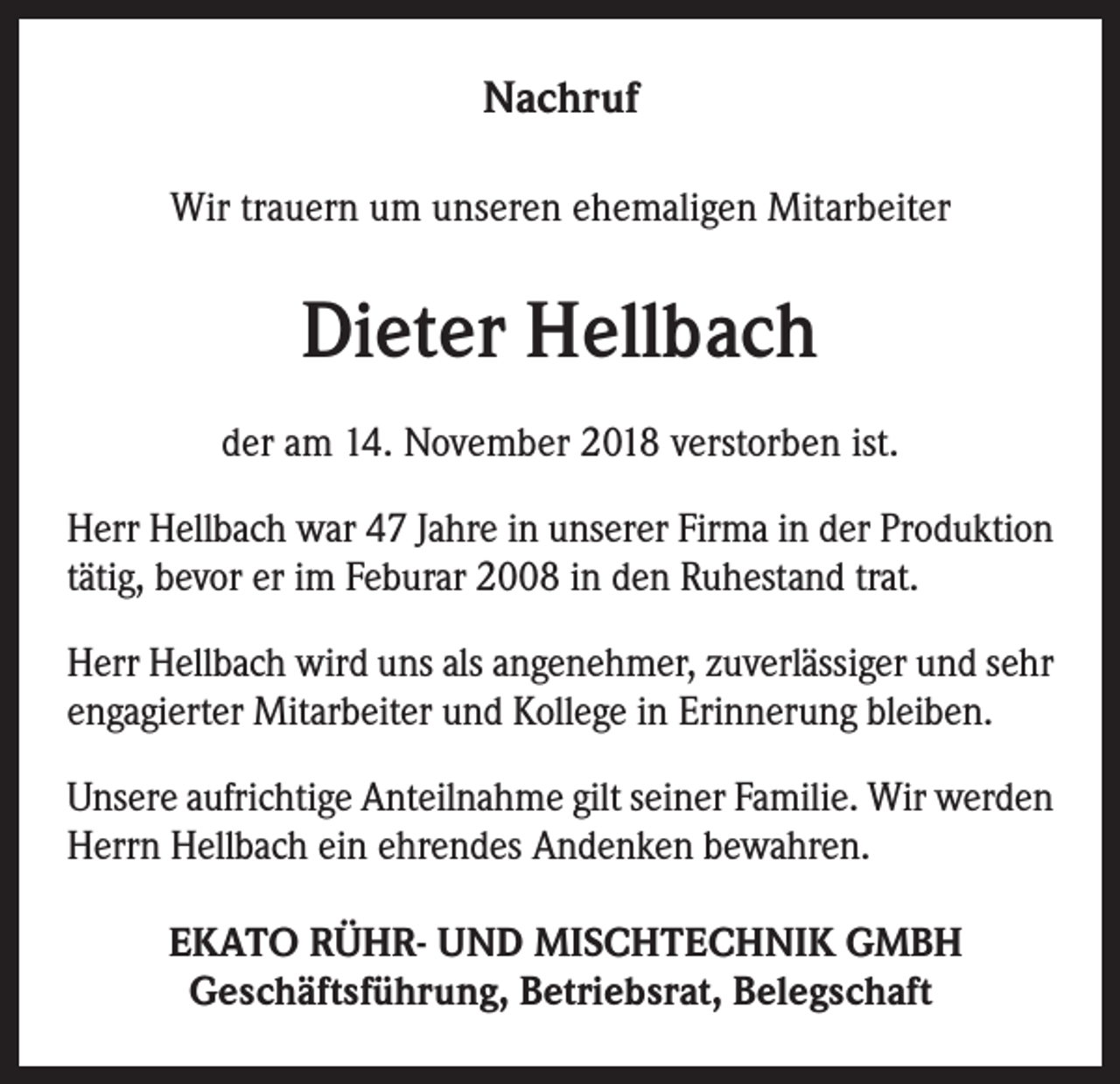 <p>Nachruf<br />Wir trauern um unseren ehemaligen Mitarbeiter</p><p>Dieter Hellbach<br />der am 14. November 2018 verstorben ist.<br />Herr Hellbach war 47 Jahre in unserer Firma in der Produktion<br />tätig, bevor er im Feburar 2008 in den Ruhestand trat.<br />Herr Hellbach wird uns als angenehmer, zuverlässiger und sehr<br />engagierter Mitarbeiter und Kollege in Erinnerung bleiben.<br />Unsere aufrichtige Anteilnahme gilt seiner Familie. Wir werden<br />Herrn Hellbach ein ehrendes Andenken bewahren.<br />EKATO RÜHR- UND MISCHTECHNIK GMBH<br />Geschäftsführung, Betriebsrat, Belegschaft</p>
