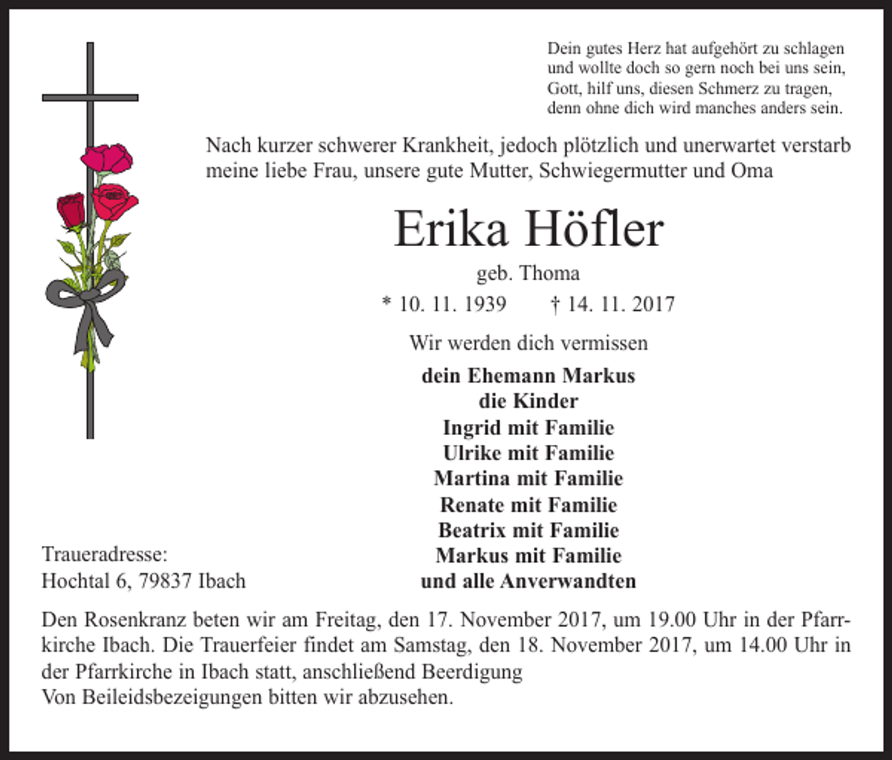 <p>Dein gutes Herz hat aufgehört zu schlagen<br />und wollte doch so gern noch bei uns sein,<br />Gott, hilf uns, diesen Schmerz zu tragen,<br />denn ohne dich wird manches anders sein.</p><p>Nach kurzer schwerer Krankheit, jedoch plötzlich und unerwartet verstarb<br />meine liebe Frau, unsere gute Mutter, Schwiegermutter und Oma</p><p>Erika Höfler</p><p>geb. Thoma<br />* 10. 11. 1939 † 14. 11. 2017</p><p>Traueradresse:<br />Hochtal 6, 79837 Ibach</p><p>Wir werden dich vermissen<br />dein Ehemann Markus<br />die Kinder<br />Ingrid mit Familie<br />Ulrike mit Familie<br />Martina mit Familie<br />Renate mit Familie<br />Beatrix mit Familie<br />Markus mit Familie<br />und alle Anverwandten</p><p>Den Rosenkranz beten wir am Freitag, den 17. November 2017, um 19.00 Uhr in der Pfarrkirche Ibach. Die Trauerfeier findet am Samstag, den 18. November 2017, um 14.00 Uhr in<br />der Pfarrkirche in Ibach statt, anschließend Beerdigung<br />Von Beileidsbezeigungen bitten wir abzusehen.</p>